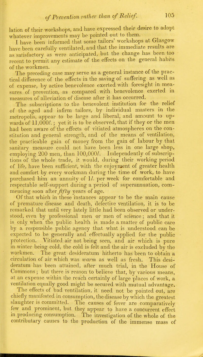 of Prevention rather than of Relief. lation of their workshops, and have expressed their desire to adopt whatever improvements may be pointed out to them. I have been informed that some tailors’ workshops at Glasgow have been carefully ventilated, and that the immediate results are as satisfactory as were anticipated, but the change has been too recent to permit any estimate of the effects on the general habits of the workmen. The preceding case may serve as a general instance of the prac- tical difference of the effects in the saving of suffering as well as of expense, by active benevolence exerted with foresight in mea- sures of prevention, as compared with benevolence exerted in measures of alleviation of disease after it has occurred. The subscriptions to the benevolent institution for the relief of the aged and infirm tailors, by individual masters in the metropolis, appear to be large and liberal, and amount to up- wards of 11,000/.; yet it is to be observed, that if they or the men had been aware of the effects of vitiated atmospheres on the con- stitution and general strength, and of the means of ventilation, the practicable gain of money from the gain of labour by that sanitary measure could not have been less in one large shop, employing 200 men, than 100,000/. Independently of subscrip- tions of the whole trade, it would, during their working period of life, have been sufficient, with the enjoyment of greater health and comfort by every workman during the time of work, to have purchased him an annuity of 1/. per week for comfortable and respectable self-support during a period of superannuation, com- mencing soon sXiQV fifty years of age. Of that which in these instances appear to be the main cause of premature disease and death, defective ventilation, it is to be remarked that until very lately little had been observed or under- stood, even by professional men or men of science; and that it is only when the public health is made a matter of public care by a responsible public agency that what is understood can be expected to be generally and effectually applied for the public protection. Vitiated air not being seen, and air which is pure in winter being cold, the cold is felt and the air is excluded by the w'orkmen. The great desideratum hitherto has been to obtain a circulation of air which was warm as well as fresh. This desi- deratum has been attained, after much trial, in the House of Commons; but there is reason to believe that, by various means, at an expense within the reach certainly of large places of work, a ventilation equally good might be secured with mutual advantage. Ihe effects of bad ventilation, it need not be pointed out, are chiefly manifested in consumption, the disease by which the greatest slaughter is committed. The causes of fever are comparatively few and prominent, but they appear to have a concurrent effect in producing consumption. The investigation of the whole of the contributary causes to the production of the immense mass of
