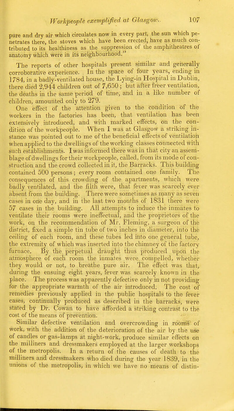 pure and dry air which circulates now in every part) the sun which pe- netrates there, the stoves which have been erected, have as much con- tributed to its healthiness as the suppression of the amphitheatres of anatomy which were in its neighbourhood.’ The reports of other hospitals present^ similar and generally corroborative experience. In the space of four years, ending in 1784, in a badly-ventilated house, the Lying-in Hospital in Dublin, there died 2,944 children out of 7,650 ; but after frfeer ventilation, the deaths in the same period of time, and in a like number of children, amounted only to 279. One effect of the attention given to the condition of the workers in the factories has been, that ventilation has been extensively introduced, and with marked effects, on the con- dition of the workpeople. When I was at Glasgow a striking in- stance was pointed out to me of the beneficial effects of ventilation when applied to the dwellings of the working classes connected with such establishments. I was informed there was in that city an assem- blage of dwellings for their workpeople, called, from its mode of con- struction and the crowd collected in it, the Barracks. This building contained 500 persons; every room contained one family. The consequences of this crowding of the apartments, which were badly ventilated, and the filth w'ere, that fever was scarcely ever absent from the building. There were sometimes as many as seven cases in one day, and in the last two montlis of 1831 there were 57 cases in the building. All attempts to induce the inmates to ventilate their rooms were ineffectual, and the proprietors of the work, on the recommendation of Mr. Fleming, a surgeon of the district, fixed a simple tin tube of two inches in diameter, into the ceiling of each room, and these tubes led into one general tube, the extremity of which was inserted into the chimney of the factory furnace. By the perpetua.1 draught thus produced upon the atmosphere of each room the inmates were compelled, whether they would or not, to breathe pure air. The effect was that, during the ensuing eight years, fever was scarcely known in the place. The process was apparently defective only in not providing for the appropriate warmth of the air introduced. The cost of remedies previously applied in the public hospitals to the fever cases, continually produced as described in the barracks, were stated by Dr. Cowan to have afforded a striking contrast to the cost of the means of prevention. Similar defective ventilation and overcrowding in room’s of work, with the addition of the deterioration of the air by the use of candles or gas-lamps at night-work, produce similar effects on the milliners and dressmakers employed at the larger workshops of the metropolis. In a return of the causes of death to the miUiners and dressmakers who died during the year 1839, in the unions ot the metropolis, in which we have no means of distin-