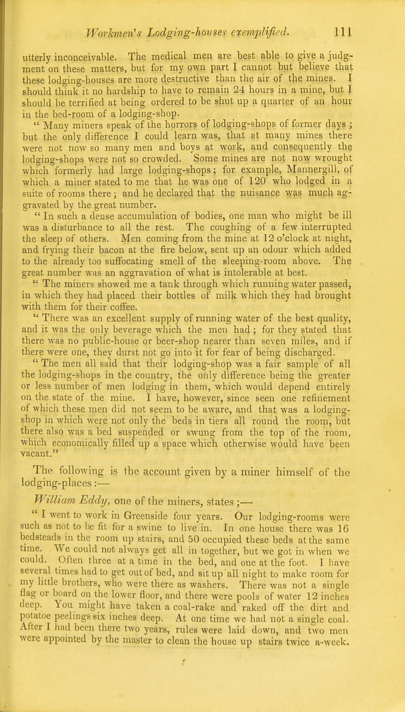utterly inconceivable. The medical men are best able to give a judg- ment on these matters, but for my own part I cannot but believe that these lodging-houses are more destructive than the air of the mines. I should think it no hardship to have to remain 24 hours in a mine, but I should be terrified at being ordered to be shut up a quarter of an hour in the bed-room of a lodging-shop. “ Many miners speak of the horrors of lodging-shops of former days ; but the only difference I could learn was, that at many mines there were not now so many men and boys at work, and consequently the lodging-shops were not so crowded. Some mines are not now wrought which formerly had large lodging-shops; for example, Mannergill, of which a miner stated to me that he was one of 120 who lodged in a suite of rooms there; and he declared that the nuisance was much ag- gravated by the great number. “ In such a dense accumulation of bodies, one man who might be ill was a disturbance to all the rest. The coughing of a few interrupted the sleep of others. Men coming from the mine at 12 o’clock at night, and frying their bacon at the fire below, sent up an odour which added to the already too suffocating smell of the sleeping-room above. The great number was an aggravation of what is intolerable at best. “ The miners showed me a tank through which running water passed, in which they had placed their bottles of milk which they had brought with them for their coffee. “ There was an excellent supply of running water of the best quality, and it was the only beverage which the men had; for they stated that there was no public-house or beer-shop nearer than seven miles, and if there were one, they durst not go into it for fear of being discharged. “ The men all said that their lodging-shop was a fair sample of all the lodging-shops in the country, the only difference being the greater or less number of men lodging in them, which would depend entirely on the state of the mine. I have, however, since seen one refinement of which these men did not seem to be aware, and that was a lodging- shop in which were not only the beds in tiers all round the room, but there also w'as a bed suspended or swung from the top of the room, which economically filled up a space which otherwise would have been vacant.” The following is the account given by a miner himself of the lodging-places:— William Eddy, one of the miners, states ;— “ I went to work in Greenside four years. Our lodging-rooms were such as not to be fit for a swine to live in. In one house there was 16 bedsteads in the room up stairs, and 50 occupied these beds at the same time. We could not always get all in together, but we got in when we could. Often three at a time in the bed, and one at the foot. I have several times had to get out of bed, and sit up all night to make room for my little brothers, who were there as washers. There was not a single flag or board on the lower floor, and there were pools of water 12 inches deep. You might have taken a coal-rake and raked off the dirt and potatoe peelings six inches deep. At one time we had not a single coal. After I had been there two years, rules were laid down, and two men were appointed by the master to clean the house up stairs twice a-week.