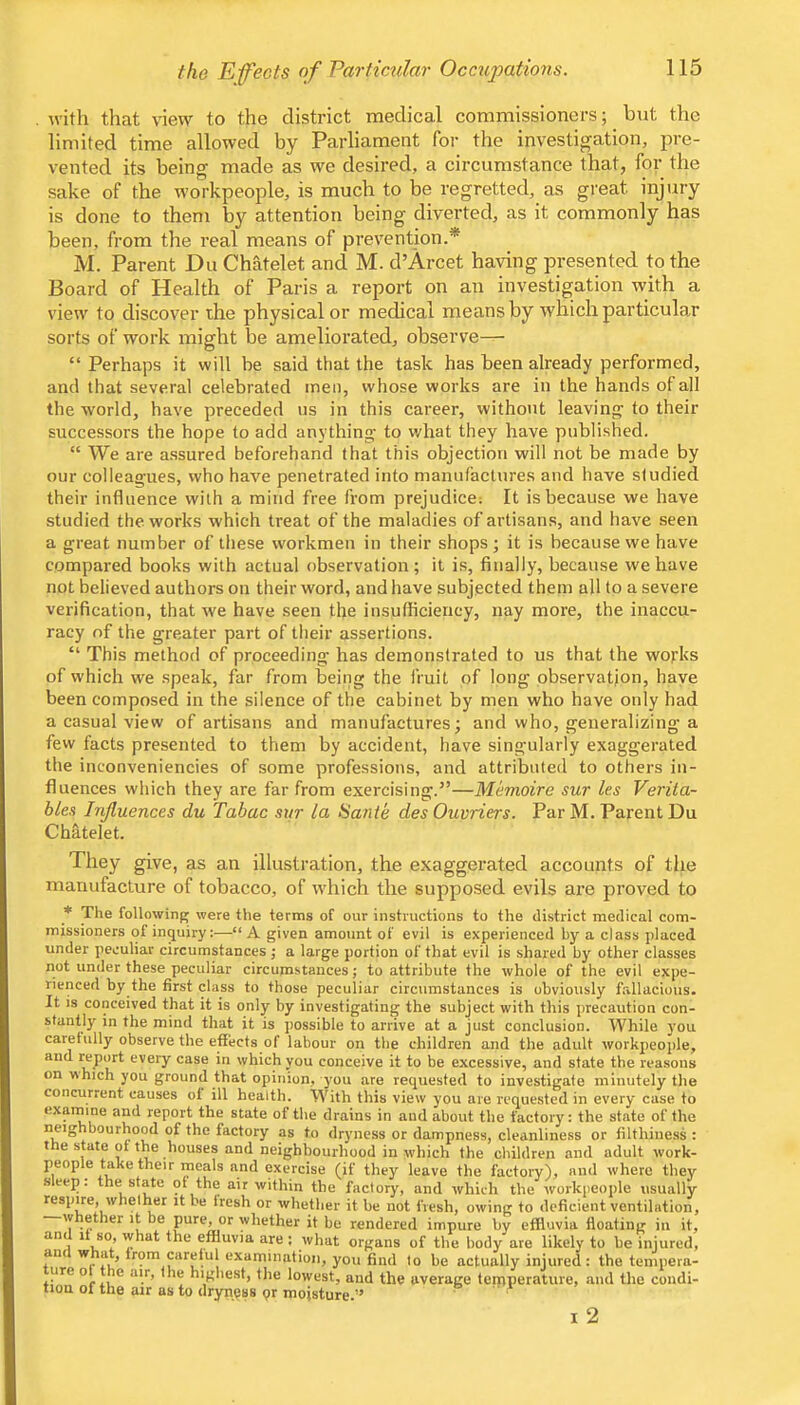 the Efects of Partimdar Occupations. with that \nevv to the district medical commissioners; but the limited time allowed by Parliament for the investigation, pre- vented its being made as we desired, a circumstance that, for the sake of the workpeople, is much to be regretted, as great injury is done to them by attention being diverted, as it commonly has been, from the real means of prevention.* M. Parent Du Chatelet and M. d’Arcet having presented to the Board of Health of Paris a report on an investigation with a view to discover the physical or medical means by which particular sorts of work might be ameliorated, observe— “ Perhaps it will be said that the task has been already performed, and that several celebrated men, whose works are in the hands of all the world, have preceded ns in this career, without leaving to their successors the hope to add anything to what they have published. “ We are assured beforehand that this objection will not be made by our colleagues, who have penetrated into manufactures and have studied their influence with a mind free from prejudice: It is because we have studied the works which treat of the maladies of artisans, and have seen a great number of tliese workmen in their shops; it is because we have compared books with actual observation; it is, finally, because we have not believed authors on their word, and have subjected them all to a severe verification, that we have seen the insufficiency, nay more, the inaccu- racy of the greater part of their assertions. “ This method of proceeding has demonstrated to us that the works of which we speak, far from being the fruit of long observation, have been composed in the silence of the cabinet by men who have only had a casual view of artisans and manufactures; and who, generalizing a few facts presented to them by accident, have singularly exaggerated the inconveniencies of some professions, and attributed to others in- fluences which they are far from exercising.”—Memoire sur les Verita- bles Influences du Tabac sur la Sa7ite des Ouvriers. Par M. Parent Du Chatelet. They give, as an illustration, the exaggerated accounts of tlie manufacture of tobacco, of which the supposed evils are proved to * The following were the terms of our instructions to the district medical com- missioners of inquiry:—“A given amount of evil is experienced by a class placed under peculiar circumstances j a large portion of that evil is shai'ed by other classes not under these peculiar circumstances; to attribute the whole of the evil expe- rienced by the first class to those peculiar circumstances is obviously fallacious. It is conceived that it is only by investigating the subject with this precaution con- stantly in the mind that it is possible to arrive at a just conclusion. While 3'ou carefully observe the effects of labour on tlie children and the adult workpeople, and Kport every case in which you conceive it to be excessive, and state the reasons on which you ground that opinion, j'ou are requested to investigate minutely the concurrent causes ol ill health. With this view you are requested in every case to exarnine and report the state of the drains in and about the factory: the state of the neighbourhood of the factory as to dryness or dampness, cleanliness or filthiness : the state of the houses and neighbourhood in which the children and adult work- people take their meals and exercise (if they leave the factory), and where they seep, the state qf the air within the factory, and which the workpeople usually respire, whether it be Iresh or whether it be not fresh, owing to deficient ventilation, w ether it be pure, or whether it be rendered impure by effluvia floating in it, an 1 so, what the effluvia are ; what organs of the body are likely to be injured, anc w at, from careful examination, you find to be actually injured: the tenipera- ure o e air, the highest, the lowest, and the average teipperature, and the condi- tion of the air as to dryness pr moisture.” ' ' I 2