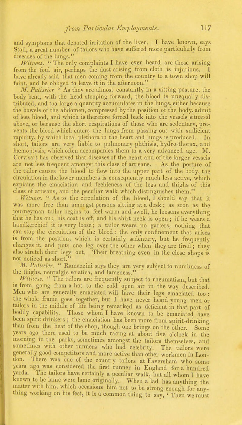 and symptoms that denoted irritation of the liver. I have known, says Stoll, a great number of tailors who have suffered more particularly from diseases of the lungs.” fFitnexs. “ The only complaints I have ever heard are those arising from the foul air, perhaps the dust arising from cloth is injurious. I have already said that men coming from the country to a town shop will faint, and be obliged to leave it in the afternoon.” M. Palissier “ As they are almost constantly in a sitting posture, the body bent, with the head stooping forward, the blood is unequally dis- tributed, and too large a quantity accumulates in the lungs, either because the bowels of the abdomen, compressed by the position of the body, admit of less blood, and which is therefore forced back into the vessels situated above, or because the short respirations of those who are sedentary, pre- vents the blood which enters the lungs from passing out with sufficient rapidity, by which local plethora in the heart and lungs is produced. In short, tailors are very liable to pulmonary phthisis, hydro-thorax, and liaemoptysis, which often accompanies them to a very advanced age. M. Corvisart has observed that diseases of the heart and of the larger vessels are not less frequent amongst this class of artisans. As the posture of the tailor causes the blood to flow into the upper part of the body, the circulation in the lower members is consequently much less active, which e.xplains the emaciation and feebleness of the legs and thighs of this class of artisans, and the peculiar walk which distinguishes them.” Wilnvts. “ As to the circulation of the blood, I should say that it was more free than amongst persons sitting at a desk; as soon as the journeyman tailor begins to feel warm and swell, he loosens everything that he has on ; his coat is off, and his shirt neck is open; if he wears a handkerchief it is very loose; a tailor wears no garters, nothing that can stop the circulation of the blood: the only confinement that arises is from the position, which is certainly sedentary, but he frequently changes it, and ])uts one leg over the other when they are tired; they also stretch their legs out. Their breathing even in the close shops is not noticed as short.” M. Paiissier. “ Ramazzini says they are very subject to numbness of the thighs, neuralgic sciatica, and lameness.” Witness. “ The tailors are frequently subject to rheumatism, but that is from going from a hot to the cold open air in the way described. Men who are generally emaciated will have their legs emaciated too : the whole frame goes together, but I have never heard young men or tailors in the middle of life being remarked as deficient in that part of bodily capability. Those whom I have known to be emaciated have been spirit drinkers ; the emaciation has been more from spirit-drinking than from the heat of the shop, though one brings on the other. Some years ago there used to be much racing at about five o’clock in the morning in the parks, sometimes amongst the tailors themselves, and sometimes with other runners who had celebrity. The tailors were generally good competitors and more active than other workmen in Lon- don. There was one of the country tailors at Faversham who some years ago was considered the first runner in England for a hundred yards. The tailors have certainly a peculiar walk, but all whom I have known to be lame were lame originally. When a lad has anything the matter with him, which occasions him not to be strong enough for any- thing woiking on his feet, it is a common thing to say, ‘ Then we must