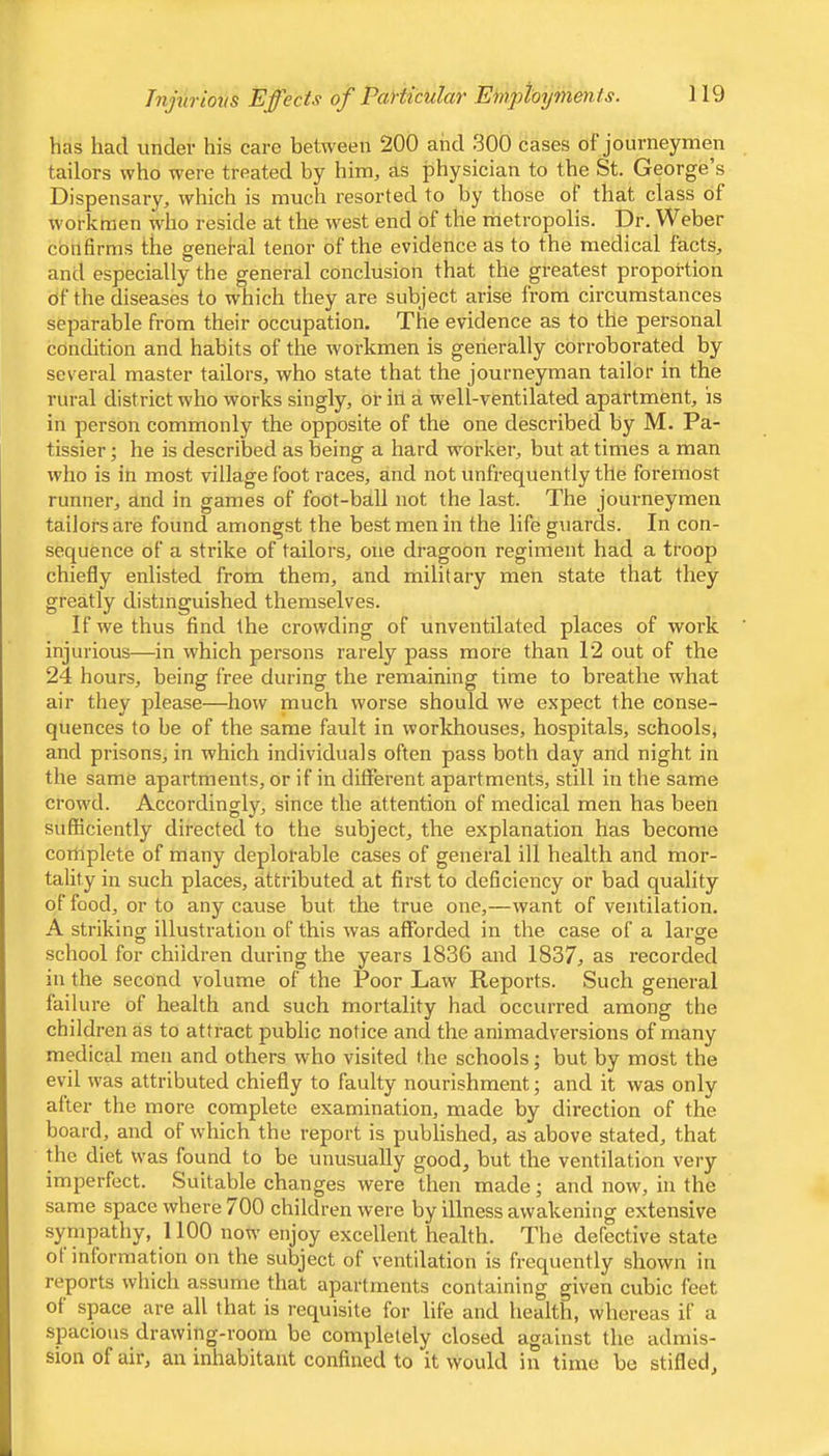 has had under his care between 200 and 300 cases of journeymen tailors who were treated by him, as physician to the St. George’s Dispensary, which is much resorted to by those of that class of workmen who reside at the west end of the metropolis. Dr. Weber confirms the genelal tenor of the evidence as to the medical facts, and especially the general conclusion that the greatest proportion of the diseases to which they are subject arise from circumstances separable from their occupation. The evidence as to the personal condition and habits of the workmen is generally corroborated by several master tailors, who state that the journeyman tailor in the rural district who works singly, or ill a well-ventilated apartment, is in person commonly the opposite of the one described by M. Pa- tissier; he is described as being a hard worker, but at times a man who is in most village foot races, and not unfrequently the foremost runner, and in games of foot-ball not the last. The journeymen tailors are found amongst the best men in the life guards. In con- sequence of a strike of tailors, one dragoon regiment had a troop chiefly enlisted from them, and military men state that they greatly distinguished themselves. If we thus find the crowding of unventilated places of work injurious—in which persons rarely pass more than 12 out of the 24 hours, being free during the remaining time to breathe what air they please—how niuch worse should we expect the conse- quences to be of the same fault in workhouses, hospitals, schools, and prisons, in which individuals often pass both day and night in the same apartments, or if in different apartments, still in the same crowd. Accordingly, since the attention of medical men has been sufficiently directed to the subject, the explanation has become complete of many deplorable cases of general ill health and mor- tality in such places, attributed at first to deficiency or bad quality of food, or to any cause but the true one,—want of ventilation. A striking illustration of this was afforded in the case of a large school for children during the years 1836 and 1837, as recorded in the second volume of the Poor Law Reports. Such general failure of health and such mortality had occurred among the children as to attract public notice and the animadversions of many medical men and others who visited the schools; but by most the evil was attributed chiefly to faulty nourishment; and it was only alter the more complete examination, made by direction of the board, and of which the report is published, as above stated, that the diet was found to be unusually good, but the ventilation very imperfect. Suitable changes were then made; and now, in the same space where 700 children were by illness awakening extensive sympathy, 1100 now enjoy excellent health. The defective state of information on the subject of ventilation is frequently shown in reports which assume that apartments containing given cubic feet of space are all that is requisite for life and health, whereas if a spacious drawing-room be completely closed against the admis- sion of air, an inhabitant confined to it would in time be stifled.