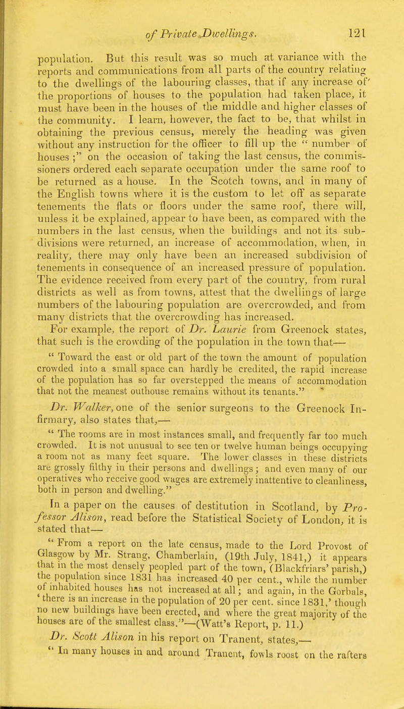 population. But this result was so much at variance with the reports and communications from all parts of the country relating to the dwellings of the labouring classes, that if any increase of' the proportions of houses to the population had taken place, it must have been in the houses of the middle and higher classes of the community, I learn, however, the fact to be, that whilst in obtaining the previous census, merely the heading was given without any instruction for the officer to fill up the number of houses on the occasion of taking the last census, the commis- sioners ordered each separate occupation under the same roof to be returned as a house. In the Scotch towns, and in many of the English towns where it is the custom to let oflf as separate tenements the fiats or floors under the same roof, there will, unless it be explained, appear to have been, as compared with the numbers in the last census, when the buildings and not its sub- divisions were returned, an increase of accommodation, when, in reality, there may only have been an increased subdivision of tenements in consequence of an increased pressure of population. The evidence received from every part of the country, from rural districts as well as from towns, attest that the dwellino-s of larce numbers of the labouring population are overcrowded, and from many districts that the overcrowding has increased. For example, the report of Dr. Laurie from Greenock states, that such is the crowding of the population in the town that— “ Toward the east or old part of the town the amount of population crowded into a small space can hardly he credited, the rapid increase of the population has so far overstepped the means of accommodation that not the meanest outhouse remains without its tenants.” Dr. Walker, owQ. of the senior surgeons to the Greenock In- firmary, also states that,— “ The rooms are in most instances small, and frequently far too much crowded. It is not unusual to see ten or twelve human beings occupying a room not as many feet square. The lower classes in these districts arc grossly filthy in their persons and dwellings; and even many of our operatives who receive good wages are extremely inattentive to cleanliness, both in person and dwelling.” Inapajperon the causes of destitution in Scotland, by Pro- fessor Alison, read before the Statistical Society of London, it is stated that— “ From a report on the late census, made to the Lord Provost of Glasgow by Mr. Strang, Chamberlain, (19th July, 1841,) it appears that in the most densely peopled part of the town, (Blackfriars’parish,) 1831 has increased 40 per cent., while the number ot inhabited houses has not increased at all; and again, in the Gorhals, there is an increase in the population of 20 per cent, since 1831,’ though no new buildings have been erected, and where the great majority of the houses are of the smallest class.”—(Watt’s Report, p. 11.) Dr. Scott Alison in his report on Tranent, states,— In many houses in and around Tranent, fowls roost on the rafters
