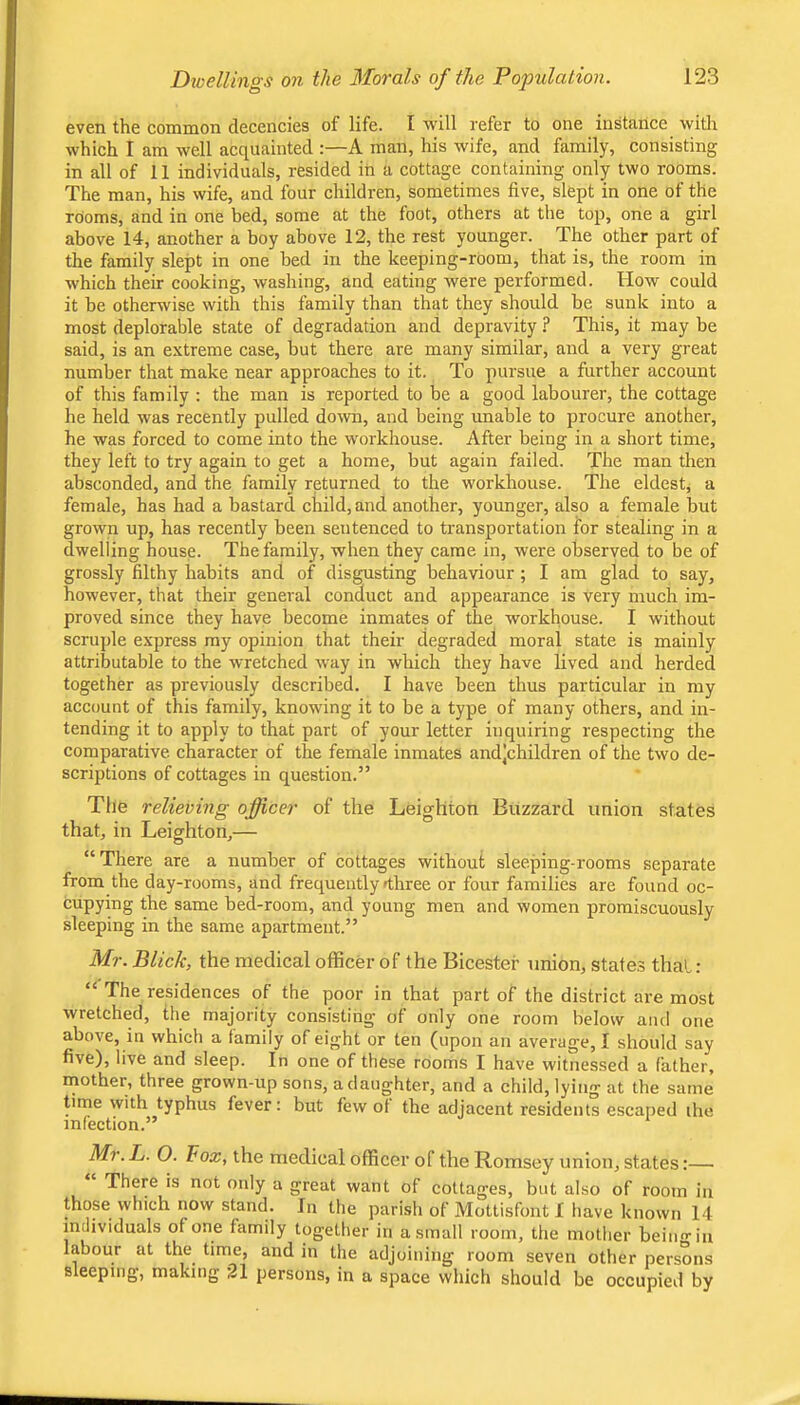 even the common decencies of life. I will refer to one instance with which I am well acquainted :—A man, his wife, and family, consisting in all of 11 individuals, resided in a cottage containing only two rooms. The man, his wife, and four children, sometimes five, slept in one of the rooms, and in one bed, some at the foot, others at the top, one a girl above 14, another a boy above 12, the rest younger. The other part of the family slept in one bed in the keeping-room, that is, the room in which their cooking, washing, and eating were performed. How could it be otherwise with this family than that they should be sunk into a most deplorable state of degradation and depravity ? This, it may be said, is an extreme case, but there are many similar, and a very great number that make near approaches to it. To pursue a further account of this family ; the man is reported to be a good labourer, the cottage he held was recently pulled dorvn, and being unable to procure another, he was forced to come into the workhouse. After being in a short time, they left to try again to get a home, but again failed. The man then absconded, and the family returned to the workhouse. The eldest, a female, has had a bastard child, and another, younger, also a female but grown up, has recently been sentenced to transportation for stealing in a dwelling house. The family, when they came in, were observed to be of grossly filthy habits and of disgusting behaviour; I am glad to say, however, that their general conduct and appearance is very much im- proved since they have become inmates of the workhouse. I without scruple express my opinion that their degraded moral state is mainly attributable to the wretched way in which they have lived and herded together as previously described. I have been thus particular in my account of this family, knowing it to be a type of many others, and in- tending it to apply to that part of your letter inquiring respecting the comparative character of the female inmates and’children of the two de- scriptions of cottages in question.” The relieving officer of the Leighton Buzzard union states that, in Leighton,— “ There are a number of cottages without sleeping-rooms separate from the day-rooms, and frequently 4hree or four families are found oc- cupying the same bed-room, and young men and women promiscuously sleeping in the same apartment.” Mr. Blick, the medical officer of the Bicester union, states that: “ The residences of the poor in that part of the district are most wretched, the majority consisting of only one room below and one above, in which a family of eight or ten (upon an average, I should say five), live and sleep. In one of these rooms I have witnessed a father, mother, three grown-up sons, a daughter, and a child, lying at the same time with typhus fever: but few ot the adjacent residents escaped the infection.” Mr. L. O. Fox, the medical officer of the Romsey union, states:— There is not only a great want of cottages, but also of room in those which now stand. In the parish of Mottisfont f have known 14 individuals of one family together in a small room, the mother beino-iu labour at the time, and in the adjoining room seven other persons sleeping, making 21 persons, in a space which should be occupied by