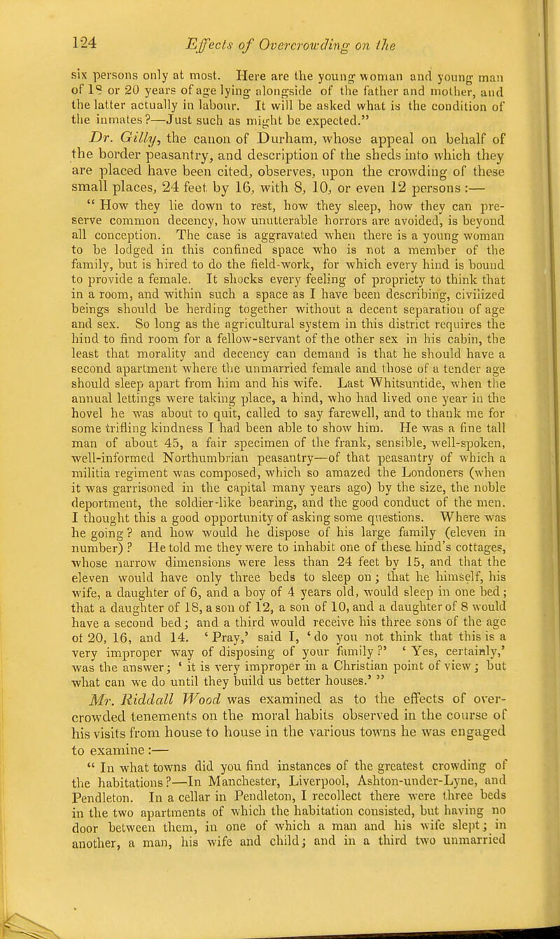 Effects of Over crow cling on the six persons only at most. Here are the youngs woman and young man of IS or 20 years of age lying alongside of the father and mother, and the latter actually in labour. It will be asked what is the condition of tlie inmates?—Just such as might be expected.” Dr. Gilly, the canon of Durham, whose appeal on behalf of the border peasantry, and description of the sheds into which they are placed have been cited, observes, upon the crowding of these small places, 24 feet by 16, with 8, 10, or even 12 persons :— “ How they lie down to rest, how they sleep, how they can jwe- serve common decency, how unutterable horrors are avoided, is beyond all conception. The case is aggravated when there is a young woman to be lodged in this confined space w'ho is not a member of the family, but is hired to do the field-work, for w'hich every hind is bound to provide a female. It shocks every feeling of propriety to think that in a room, and w’ithin such a space as I have been describing, civilized beings should be herding together without a decent separation of age and sex. So long as the agricultural system in this district requires the hind to find room for a fellow-servant of the other sex in his cabin, the least that morality and decency can demand is that he should have a second apartment where the unmarried female and those of a tender age should sleep apart from him and his wdfe. Last Whitsuntide, when tlie annual lettings w'ere taking place, a hind, who had lived one year in the hovel he w'as about to quit, called to say farewell, and to thank me for some trifling kindness I had been able to show him. He was a fine tall man of about 45, a fair specimen of the frank, sensible, w'ell-spoken, well-informed Northumbrian peasantry—of that peasantry of which a militia regiment w’as composed, which so amazed the Londoners (when it was garrisoned in the capital many years ago) by the size, the noble deportment, the soldier-like bearing, and the good conduct of the men. I thought this a good opportunity of asking some questions. Where was he going ? and how would he dispose of his large family (eleven in number) ? He told me they w'ere to inhabit one of thesa hind’s cottages, whose narrow dimensions xvere less than 24 feet by 15, and that the eleven would have only three beds to sleep on ; that he himself, his wife, a daughter of 6, and a boy of 4 years old, would sleep in one bed; that a daughter of 18, a son of 12, a son of 10, and a daughter of 8 would have a second bed; and a third would receive his three sons of the age ot 20, 16, and 14. ‘Pray,’ said 1, ‘do you not think that this is a very improper way of disposing of your family ?’ ‘ Yes, certainly,’ was the answer; ‘ it is very improper in a Christian point of view; but what can w'e do until they build us better houses.’ ” Mr. Riddall Wood was examined as to the effects of over- crowded tenements on the moral habits observed in the course of his visits from house to house in the various towns he was engaged to examine:— “ In what towns did you find instances of the greatest crowding of tlie habitations?—In Manchester, Liverpool, Ashton-under-Lyne, and Pendleton. In a cellar in Pendleton, I recollect there were three beds in the two apartments of which the habitation consisted, but having rio door between them, in one of which a man and his wife slejit; in another, a man, his wife and child; and in a third two unmarried