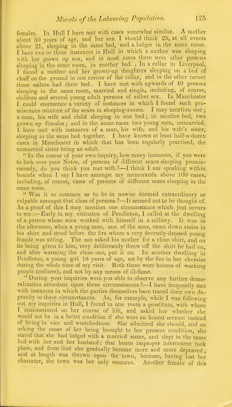 Morals of the Lalouring Popidation. females. In Hull I have met with cases somewhat similar. A mother about 50 years of age, and. her son I should think 2d, at all events above 21, sleeping in the same bed, and a lodger in the same room. I have two or three instances in Hull in which a mother was sleeping with her grown up son, and in most cases there were other persons sleeping in the same room, in another bed. , In a cellar in Liverpool, I found a mother and her grown-up daughters sleeping on a bed of chaff on the ground in one corner of the cellar, and in the other corner three sailors had their bed. I have met with upwards of 40 persons sleeping in the same room, married and single, including, of course, children and several young adult persons of either sex. In Manchester I could enumerate a variety of instances in which I found such pro- miscuous mixture of the sexes in sleeping-rooms. I may mention one ; a man, his wife and child sleeping in one bed in another bed, two grown up females; and in the same room two young men, unmarried. I have met with instances of a man, his wife, and his wife’s sister, sleeping in the same bed together. I have known at least half-a-dozen cases in Manchester in which that has been regularly practised, the unmarried sister being an adult. “ In the course of your own inquiry, how many instances, if you were to look over your Notes, of persons of different sexes sleeping promis- cuously, do you think you met with ?—I think I am speaking within bounds when I say I have amongst my memoranda above 100 cases, including, of course, cases of persons of different sexes sleeping in the same room. “ Was it so common as to be in nowise deemed extraordinary or culpable amongst tliat class of persons ?—It seemed not to be thought of. As a proof of this I may mention one circumstance which just occurs to me ;—Early in my visitation of Pendleton, I called at the dwelling of a person whose sons worked with himself in a colliery. It was in the afternoon, when a young man, one of the sons, came down stairs in his shirt and stood before the (ire where a very decently-dressed young female was sitting. The son asked his mother for a clean shirt, and on its being given to him, very deliberately threw off the shirt he had on, and after warming the clean one, put it on. In another dwelling in Pendleton, a young girl 18 years of age, sat by the fire in her chemise during the whole time of my visit. Both these were houses of w'orking people (colliers), and not by any means of ill-fame. “ During your inquiries were you able to observe any further demo- ralization attendant upon these circumstances ?—I have frequently met with instances in which the parties themselves have traced their own de- pravity to these circumstances. As, for example, while I was following out my inquiries in Hull, I found in one room a prostitute, with whom I remonstrated on her course of life, and asked her whether she would not be in a better condition if she were an honest servant instead of living in vice and rvretchedness. She admitted she should, and on asking the cause of her being brought to her present condition, she stated that she had lodged with a married sister, and slept in the same bed w'ith her and her husband; that hence improper intercourse took place, and from that she gradually became more and more depraved; and at length was thrown upon the towm, because, having lost her character, the town was her only resource. Another female of this