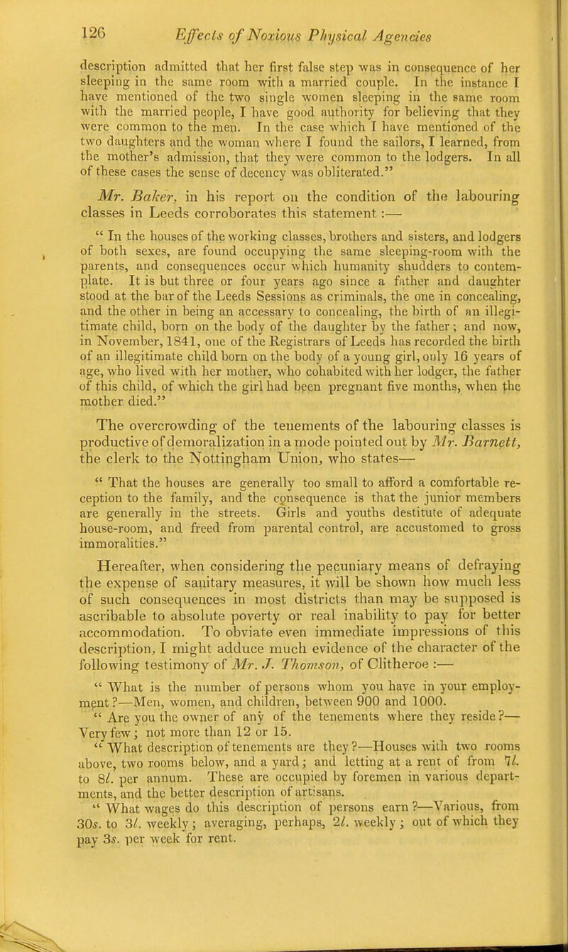 description admitted that her first false step was in consequence of her sleeping in the same room with a married couple. In the instance I have mentioned of the two single women sleeping in the same room with the married people, I have good authority for believing that they were common to the men. In the case which I have mentioned of the two daughters and the woman where I found the sailors, I learned, from the mother’s admission, that they were common to the lodgers. In all of these cases the sense of decency was obliterated.” Mr. Baker, in his report on the condition of the labouring classes in Leeds corroborates this statement:— “ In the houses of the working classes, brothers and sisters, and lodgers of both sexes, are found occupying the same sleeping-room with the parents, and consequences occur which humanity shudders to contem- plate. It is but three or four years ago since a father and daughter stood at the bar of the Leeds Sessions as criminals, the one in concealing, and the other in being an accessary to concealing, the birth of an illegi- timate child, horn on the body of the daughter by the father; and now, in November, 1841, one of the Registrars of Leeds has recorded the birth of an illegitimate child born on the body of a young girl, only 16 years of age, who lived with her mother, who cohabited with her lodger, the father of this child, of which the girl had been pregnant five months, when the mother died.” The overcrowdinof of the tenements of the labourins: classes is productive of demoralization in a mode pointed out by Mr. Barnett, the clerk to the Nottijigham Union, who states— “ That the houses are generally too small to afford a comfortable re- ception to the family, and the consequence is that the junior members are generally in the streets. Girls and youths destitute of adequate house-room, and freed from parental control, are accustomed to gross immoralities.” Hereafter, when considering the pecuniary means of defraying the expense of sanitary measures, it will be shown how much less of such consequences in most districts than may be supposed is ascribable to absolute poverty or real inability to pay for better accommodation. To obviate even immediate impressions of this description, I might adduce much evidence of the character of the following testimony of Mr. J. Thomson, of Clitheroe :— “ What is the number of persons whom you have in your employ- ment ?—Men, women, and children, between 900 and 1000. “ Are you the owner of any of the tenements where they reside ?— Very few; not more than 12 or 15. “ What description of tenements are they ?—Houses with two rooms above, two rooms below, and a yard; and letting at a rent of from 7/. to 8/. per annum. These are occupied by foremen in various depart- ments, and the better description of artisans. “ What wages do this description of persons earn ?—Various, from 30j. to 31. weekly; averaging, perhaps, 21. weekly ; out of which they pay 3^. per week for rent.