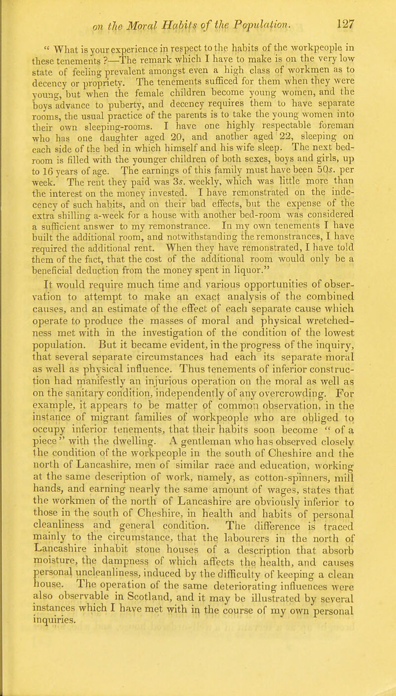 “ What is your experience in respect to the habits of the workpeople in these tenements ?—The remark which I have to make is on the very low state of feeling prevalent amongst even a high class of workmen as to decency or propriety. The tenements sufficed for them when they were young,’but when the female children become young women, and the boys advance to puberty, and decency requires them to have separate rooms, the usual practice of the parents is to take the young women into their own sleeping-rooms. I have one highly respectable foreman who has one daughter aged 20, and another aged 22, sleeping on each side of the bed in which himself and his wife sleep. The next bed- room is filled with the younger children of both sexes, boys and girls, up to 16 years of age. The earnings of this family must have been 5Qj. per week. The rent they paid was 3s. weekly, which was little more than the interest on the money invested. I have remonstrated on the inde- cency of such habits, and on their bad effects, but the expense of the extra shilling a-week for a house with another bed-room was considered a sufficient answer to my remonstrance. In my own tenements I have built the additional room, and notwithstanding the remonstrances, I have required the additional rent. When they have remonstrated, I have told them of the fact, that the cost of the additional room would only be a beneficial deduction from the money spent in liquor.” It would require much time and various opportunities of obser- vation to attempt to make an exact analysis of the combined causes, and an estimate of the effect of each separate cause which operate to produce the masses of moral and physical wretched- ness met with in the investigation of the condition of the lowest population. But it became evident, in the progress of the inquiry, that several separate circumstances had each its separate moral as well as phj-sical influence. Thus tenements of inferior construc- tion had rnanifestly an injurious operation on the moral as well as on the sanitary condition, independently of any overcrowding. For example, it appears to be matter of common observation, in the instance of migrant families of workpeople who are obliged to occupy inferior tenements, that their habits soon become “ of a piece” with the dwelling. A gentleman who has observed closely the condition of the workpeople in the south of Cheshire and the north of Lancashire, men of similar race and education, working at the same description of work, namely, as cotton-spinners, mill hands, and earning nearly the same amount of wages, states that the workmen of the north of Lancashire are obviously inferior to those in the south of Cheshire, in health and habits of personal cleanliness and general condition. The difference is traced mainly to the circumstance, that the labourers in the north of Lancashire inhabit stone houses of a description that absorb moisture, the dampness of which affects the health, and causes personal uncleanliness, induced by the difficulty of keeping a clean house. The operation of the same deteriorating influences were also observa,ble in Scotland, and it may be illustrated by several instances which I have met with in the course of my own personal inquiries.