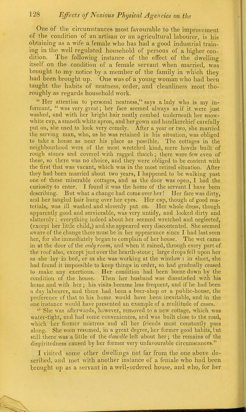 One of the circumstances most favourable to the improvement of the condition of an artisan or an agricultural labourer, is his obtaining as a wife a female who has had a good industrial train- ing in the well regulated household of persons of a higher con- dition. The following instance of the effect of the dwelling itself on the condition of a female servant when married, was brought to my notice by a member of the family in which they had been brought up. One was of a young woman who had been taught the habits of neatness, order, and cleanliness most tho- roughly as regards household work. “ Her attention to personal neatness,” says a lady who is my in- formant, “ was very great; her face seemed always as if it were just washed, and with her bright hair neatly combed underneath her snow- white cap, a smooth white apron, and her gown and handkerchief carefully put on, she used to look very comely. After a year or two. she married the serving man, who, as he was retained in his situation, was obliged to take a house as near his place as -[rossible. The cottages in the neighbourhood were of the most wretched kind, mere hovels built of rough stones and covered with ragged thatch; there were few even of these, so there was no choice, and they were obliged to be content with the first that was vacant, w'hich was in the most retired situation. After they had been married about two years, I happened to be walking past one of these miserable cottages, and as the door was open, I had the curiosity to enter. I found it was the home of the servant I have been describing. But what a change had come over her! Her face w'as dirty, and her tangled hair hung over her eyes. Her cap, though of good ma- terials, w’as ill washed and slovenly put on. Her whole dress, though apparently good and serviceable, was very untidy, and looked dirty and slatternly ; everything indeed about her seemed wretched and neglected, (except her little child,) and she appeared very discontented. She seemed aware of the change there must be in her appearance since I had last seen her, for she immediately began to complain of her house. The w^et came in at the door of the only room, and when it rained, through every part of the roof also, except just over the hearth-stone; large drops fell upon her as she lay in bed, or as she was-working at the window : in short, she had found it impossible to keep things in order, so had gradually ceased to make any exertions. Her condition had been borne down by the condition of the house. Then her husband was dissatisfied with his home and with her j his visits became less frequent, and if he had been a day labourer, and there had been a beer-shop or a public-house, the preference of that to his home would have been inevitable, and in the one instance would have presented an example of a multitude of cases. “ She was afterwards, however, removed to a rrew cottage, which was water-tight, and had some converrieirces, and was built close to the road, which her former mistress and all her friends must constantly pass along. She soon resumed, in a great degree, her former good habits, but still there was a little of the dawdle left about her; the remains of the dispiritedness caused by her former very unfavourable circumstances.” I visited some other dwellings not far from the one above de- scribed, and met witli another instance of a female who had been brought up as a servant in a well7ordered house, and who, for her