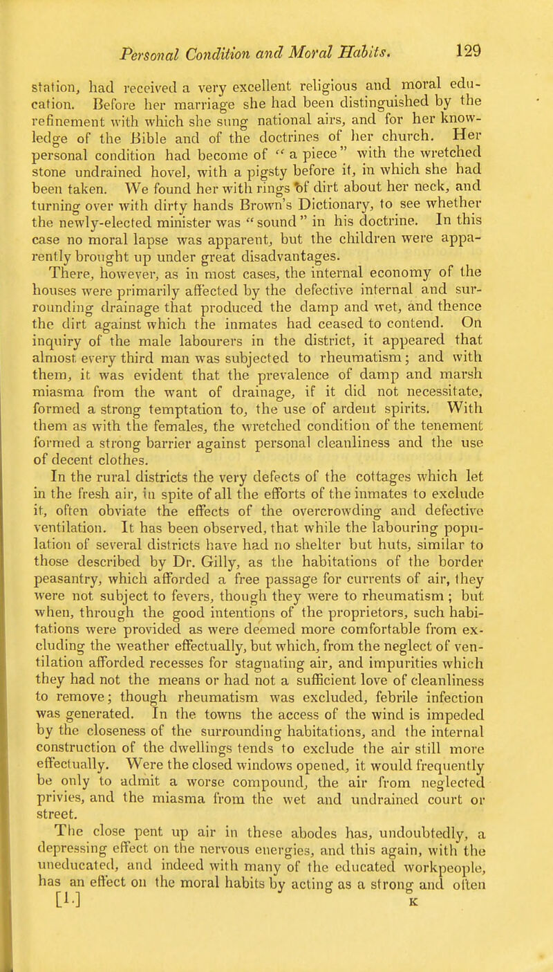 station, had received a very excellent religious and moral edu- cation. Before her marriage she had been distinguished by the refinement with which she sung national airs, and for her know- ledge of the Bible and of the doctrines of her church. Her personal condition had become of “ a piece ” with the wretched stone undrained hovel, with a pigsty before it, in which she had been taken. We found her wuth rings t)f dirt about her neck, and turning over with dirty hands Brown’s Dictionary, to see whether the newly-elected minister was “ sound ” in his doctrine. In this case no moral lapse was apparent, but the children were appa- rently brought up under great disadvantages. There, however, as in most cases, the internal economy of the houses were primarily aflfected by the defective internal and sur- rounding drainage that produced the damp and wet, and thence the dirt against which the inmates had ceased to contend. On inquiry of the male labourers in the district, it appeared that almost every third man was subjected to rheumatism; and with them, it was evident that the prevalence of damp and marsh miasma from the want of drainage, if it did not necessitate, formed a strong temptation to, the use of ardent spirits. With them as with the females, the wretched condition of the tenement formed a strong barrier against personal cleanliness and the use of decent clothes. In the rural districts the very defects of the cottages which let in the fresh air, in spite of all the efforts of the inmates to exclude it, often obviate the effects of the overcrowding and defective ventilation. It has been observed, that while the labouring popu- lation of several districts have had no shelter but huts, similar to those described by Dr. Gilly, as the habitations of the border peasantry, which afforded a free passage for currents of air, they were not subject to fevers, though they were to rheumatism ; but when, through the good intentions of the proprietors, such habi- tations were provided as were deemed more comfortable from ex- cluding the weather effectually, but which, from the neglect of ven- tilation afforded recesses for stagnating air, and impurities which they had not the means or had not a sufficient love of cleanliness to remove; though rheumatism w'as excluded, febrile infection was generated. In the towns the access of the wind is impeded by the closeness of the surrounding habitations, and the internal construction of the dwellings tends to exclude the air still more effectually. Were the closed windows opened, it would frequently be only to admit a worse compound, the air from neglected privies, and the miasma from the wet and undrained court or street. Tile close pent up air in these abodes has, undoubtedly, a depre.ssing effect on the nervous energies, and this again, with the uneducated, and indeed with many of the educated workpeople, has an effect on the moral habits by acting as a strong and often [A-] K