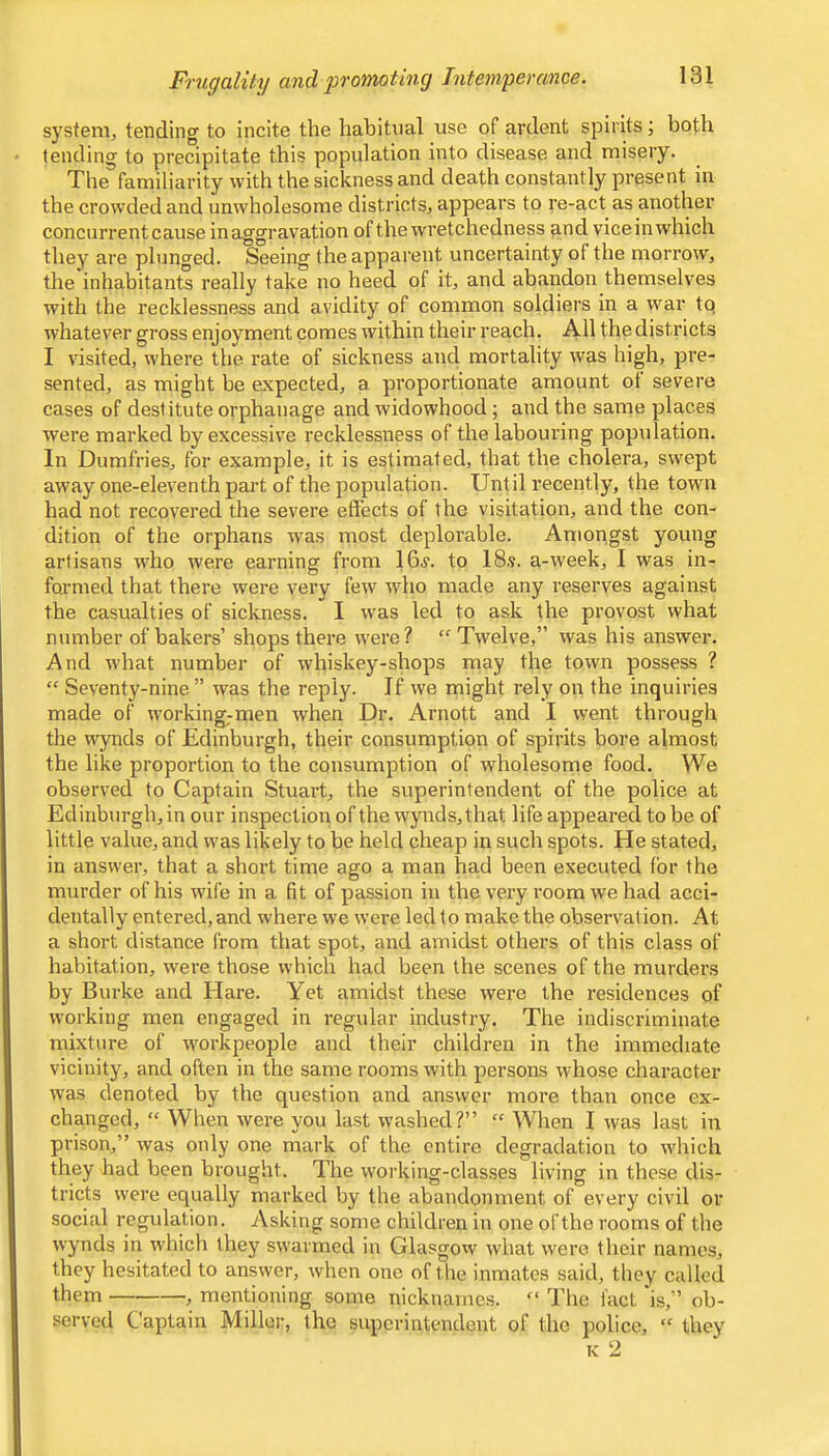 Frugality and promoting Intemperance. s)'Stem, tending to incite the habitual use of ardent spirits; both tending to precipitate this population into disease and misery. The familiarity with the sickness and death constantly present in the crowded and unwholesome districtSj appears to re-act as another concurrent cause in aggravation of the wretchedness and vice in which they are plunged. Seeing the apparent uncertainty of the morrow, the inhabitants really take no heed of it, and abandon themselves with the recklessness and avidity of common soldiers in a war tq whatever gross enjoyment comes within their reach. All the districts I visited, where the rate of sickness and mortality was high, pre- sented, as might be expected, a proportionate amount ot severe cases of destitute orphanage and widowhood; and the same places were marked by excessive recklessness of the labouring population. In Dumfries, for example, it is estimated, that the cholera, swept away one-eleventh part of the population. Until recently, the town had not recovered the severe effects of the visitation, and the con- dition of the orphans was most deplorable. Amongst young artisans who were earning from 16^. to 18s. a-week, I was in- formed that there were very few wdio made any reserves against the casualties of sickness. I was led to ask the provost what number of bakers’ shops there were? “ Twelve,” was his answer. And what number of whiskey-sbops may the town possess ? “ Seventy-nine” was the reply. If we might rely on the inquiries made of working;men when Dr. Arnott and I went through the wynds of Edinburgh, their consumption of spirits bore almost the like proportion to the consumption of wholesome food. We observed to Captain Stuart, tbe superintendent of the police at Edinburgh, in our inspection of the wynds, that life appeared to be of little value, and was likely to be held cheap in such spots. He stated, in answer, that a short time ago a man had been executed for the murder of his wife in a fit of passion in the very room we had acci- dentally entered, and where we were led to make the observation. At a short distance from that spot, and amidst others of this class of habitation, were those which had been the scenes of the murders by Burke and Hare. Yet amidst these were the residences of working men engaged in regular industry. The indiscriminate mixture of workpeople and their children in the immediate vicinity, and often in the same rooms with persons whose character was denoted by the question and answer more than once ex- changed, “ When Avere you last washed?” “ When I was last in prison,” Avas only one mark of the entire degradation to AA'hich they had been brought. The Avorking-classes living in these dis- tricts were equally marked by the abandonment of every civil or social regulation. Asking some children in one of the rooms of the wynds in Avhich they sAvarmed in GlasgoAv Avhat Avere their names, they hesitated to answer, Avhen one of the inmates said, they called them , mentioning some nicknames. “ The fact is,” ob- served Captain Miller, the superintendent of the police,  they K 2