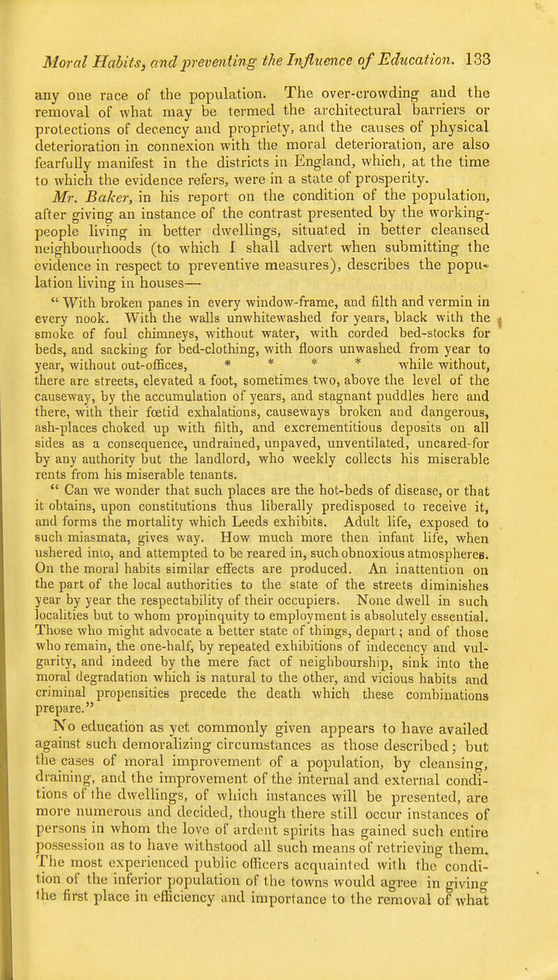 any one race of the population. The over-crowding and the removal of what may be termed the architectural barriers or protections of decency and propriety, and the causes of physical deterioration in connexion with the moral deterioration, are also fearfully manifest in the districts in England, which, at the time to which the evidence refers, were in a state of prosperity. Mr. Baker, in his report on the condition of the population, after giving an instance of the contrast presented by the working- people living in better dwellings, situated in better cleansed neighbourhoods (to which I shall advert when submitting the evidence in respect to preventive measures), describes the popu« lation living in houses— “ With broken panes in every window-frame, and filth and vermin in every nook. With the walls unwhitewashed for years, black with the smoke of foul chimneys, without water, w’ith corded bed-stocks for beds, and sacking for bed-clothing, with floors unwashed from year to year, without out-offices, * * * * while without, there are streets, elevated a foot, sometimes two, above the level of the causeway, by the accumulation of years, and stagnant puddles here and there, with their foetid exhalations, causeways broken and dangerous, ash-places choked up with filth, and excrementitious deposits on all sides as a consequence, undrained, unpaved, unventilated, uncared-for by any authority but the landlord, who weekly collects his miserable rents from his miserable tenants. “ Can we wonder that such places are the hot-beds of disease, or that it obtains, upon constitutions thus liberally predisposed to receive it, and forms the mortality which Leeds exhibits. Adult life, exposed to such miasmata, gives way. How much more then infant life, when ushered into, and attempted to be reared in, such obnoxious atmospheres. On the moral habits similar effects are produced. An inattention on the part of the local authorities to the state of the streets diminishes year by year the respectability of their occupiers. None dwell in such localities but to whom propinquity to employment is absolutely essential. Those who might advocate a better state of things, depart; and of those who remain, the one-half, by repeated exhibitions of indecency and vul- garity, and indeed by the mere fact of neighbourship, sink into the moral degradation which is natural to the other, and vicious habits and criminal propensities precede the death which these combinations prepare.” No education as yet commonly given appears to have availed against such demoralizing circumstances as those described; but the cases of moral improvement of a population, by cleansing, draining, and the improvement of the internal and external condi- tions of the dwellings, of which instances will be presented, are more numerous and decided, though there still occur instances of persons in whom the love of ardent spirits has gained such entire possession as to have withstood all such means of retrieving them. The most experienced public ofiicers acquainted witli the condi- tion ot the inferior population of the towns would agree in giving the first place in efficiency and importance to the removal of what