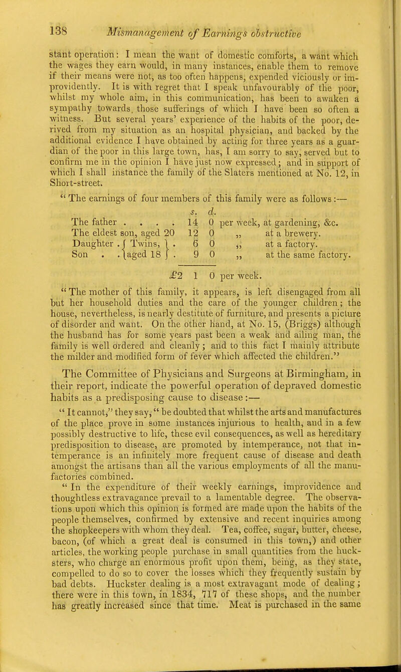 Mismanagement of Earnings ohsiructive stant operation; I mean the want of domestic comforts, a want which the wages they earn would, in many instances, enable them to remove if their means were not, as too ofcen happens, expended viciously or im- providently. It is with regret that I speak unfavourably of the poor, whilst my whole aim, in this communication, has been to awaken a sympathy towards, those sutferings of which I have been so often a witness. But several years’ experience of the habits of the poor, de- rived from my situation as an hospital physician, and backed by the additional evidence I have obtained by acting for three years as a guar- dian of the poor in this large town, has, I am sorry to say, served but to confirm me in the opinion I have just now expressed j and in support of which I shall instance the family of the Slaters mentioned at No. 12, in Short-street. The earnings of four members of this family were as follows:— s. d. The father .... 14 0 per week, at gardening, &c. The eldest son, aged 20 12 0 „ at a brewery. Daughter . j Twins, 1 . 6 0 ,, at a factory. Son . . (aged 18 j . 9 0 „ at the same factory. £2 1 0 per week. “ The mother of this family, it appears, is left disengaged from all but her household duties and the care of the younger children; the house, nevertheless, is nearly destitute of furniture, and presents a picture of disorder and want. On the other hand, at No. 15, (Briggs) although the husband has for some years past been a weak and ailing man, the family is well ordered and cleanly; and to this fact I mainly attribute the milder and modified form of fever which affected the children.” The Committee of Physicians and Surgeons at Birmingham, in their report, indicate the powerful operation of depraved domestic habits as a predisposing cause to disease :— “ It cannot,” they say, “ be doubted that whilst the arts and manufactures of the place prove in some instances injurious to health, and in a few possibly destructive to life, these evil consequences, as well as hereditary predisposition to disease, are promoted by intemperance, not that in- temperance is an infinitely more frequent cause of disease and death amongst the artisans than all the various employments of all the manu- factories combined. “ In the expenditure of their weekly earnings, improvidence and thoughtless extravagance prevail to a lamentable degree. The observa- tions upon which this opinion is formed are made upon the habits of the people themselves, confirmed by extensive and recent inquiries among the shopkeepers with whom they deal. Tea, coffee, sugar, butter, cheese, bacon, (of which a great deal is consumed in this town,) and other articles, the working people purchase in small quantities from the huck- sters, who charge an enormous profit upon them, being, as they state, compelled to do so to cover the losses which they frequently sustain by bad debts. Huckster dealing is a most extravagant mode of dealing; there were in this town, in 1834, ’JlT of these shops, and the number has greatly increased since that time. Meat is purchased in the same