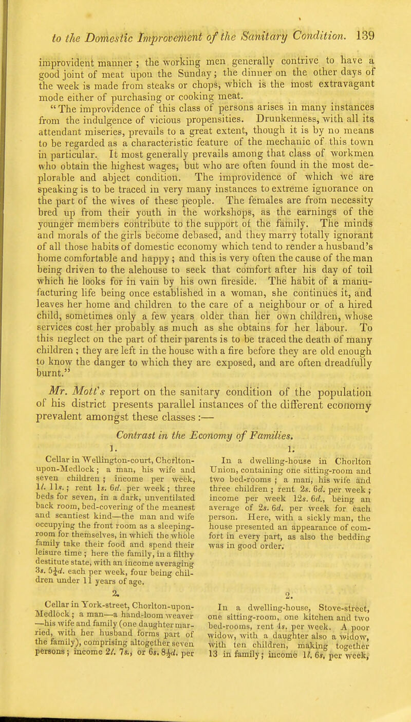 improvident manner ; the working men generally contrive to have a good joint of meat upon the Sunday; the dinner on the other days of the week is made from steaks or chops, which is the most extravagant mode either of purchasing or cooking meat. “The improvidence of this class of persons arises in many instances from the indulgence of vicious propensities. Drunkenness, with all its attendant miseries, prevails to a great extent, though it is by no means to be regarded as a characteristic feature of the mechanic of this town in particular. It most generally prevails among that class of workmen who obtain the highest wages, but who are often found in the most de- plorable and abject condition. The improvidence of which we are speaking is to be traced in very many instances to extreme ignorance on the part of the wives of these people. The females are from necessity bred up from their youth in the workshops, as the earnings of the younger members contribute to the support of the family. The minds and morals of the girls become debased, and they marry totally ignorant of all those habits of domestic economy which tend to render a husband’s home comfortable and happy; and this is very often the cause of the man being driven to the alehouse to seek that comfort after his day of toil which he looks for in vain by his own fireside. The habit of a manu- facturing life being once established in a woman, she continues it, and leaves her home and children to the care of a neighbour or of a hired child, sometimes only a few years older than her own children, whose services cost her probably as much as she obtains for her labour. To this neglect on the part of their parents is to be traced the death of many children ; they are left in the house with a fire before they are old enough to know the danger to which they are exposed, and are often dreadfully burnt.” Mr. Mott's report on the sanitary condition of the population of his district presents parallel instances of the different economy prevalent amongst these classes :— Contrast in the Economy of Families. ]. Cellar in Wellington-court, Chorlton- upon-Medlock ; a man, his wife and seven children ; income per week. If. IIjj. ; rent Is. 6rf. per week; three beds for seven, in a dark, unventilated back room, bed-covering of the meanest and scantiest kind—the man and wife occup3'ing the front room as a sleeping- room for themselves, in which the whole family take their food and spend their leisure time ; here the family, in a filthy destitute state, with an income averaging 3s. 5Jf/. each per week, four being chil- dren under 11 years of age. 2. Cellar in York-street, Chorlton-upon- Medlock ; a man—a hand-loom weaver —his wife and family (one daughter mar- ried, with her husband forms part of the family), comprising altogether seven persons; income 21. Is., or 6s. per 1. In a dwelling-house in Chorlton Union, containing one sitting-room and two bed-rooms ; a man, his wife and three children ; rent 2s. 6d. per week ; income per week 12s. 6d., being an average of 2s. 6d. per week for eacli person. Here, with a sickly man, the house presented an appearance of com- fort in every part, as also the bedding was in good order. 2. In a dwelling-house, Stove-street, one sitting-room, one kitchen and two bed-rooms, rent 4s. per week. A poor widow, with a daughter also a widow, with ten children, making together 13 in family; income If. 6s, per week,