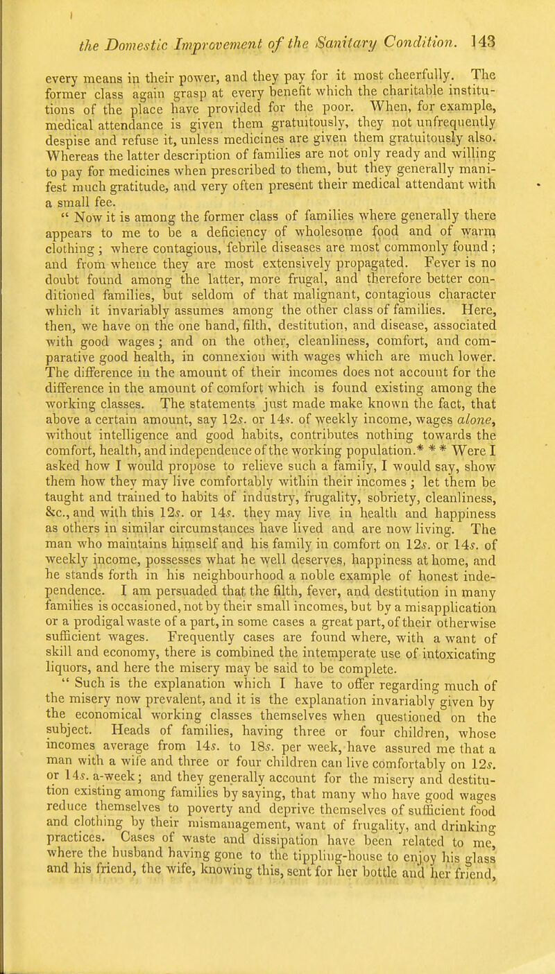 the Doviestic Improvement of the Sanitary Condition. 143 every means in their power, and they pay for it most cheerfully. The former class again grasp at every benefit which the charitable institu- tions of the place have provided for the poor. When, for example, medical attendance is given them gratuitously, they not unfrequently despise and refuse it, unless medicines are given them gratuitously also. Whereas the latter description of families are not only ready and willing to pay for medicines when prescribed to them, but they generally mani- fest much gratitude, and very often present their medical attendant with a small fee. “ Now it is among the former class of families where generally there appears to me to be a deficiency of wholesome food and of warm clothing; where contagious, febrile diseases are most commonly found ; and from whence they are most extensively propagated. Fever is no doubt found among the latter, more frugal, and therefore better con- ditioned families, but seldom of that malignant, contagious character which it invariably assumes among the other class of families. Here, then, we have on the one band, filth, destitution, and disease, associated with good wages; and on the other, cleanliness, comfort, and com- parative good health, in connexion with wages which are much lower. The dilference in the amount of their incomes does not account for the difference in the amount of comfort which is found existing among the working classes. The statements just made make known the fact, that above a certain amount, say 12^. or 14j. of weekly income, wages alone, without intelligence and good habits, contributes nothing towards the comfort, health, and independence of the working population.* * * Were I asked how I would propose to relieve such a family, I would say, show them how they may live comfortably within their incomes ; let them be taught and trained to habits of industry, frugality, sobriety, cleanliness, &c., and with this 12^. or 14r. they may live in health and happiness as others in similar circumstances have lived and are now living. The man who maintains himself and his family in comfort on 12^. or 14^. of weekly income, possesses what he \vell deserves, happiness at home, and he stands forth in his neighbourhood a noble example of honest inde- pendence. I am persuaded that the filth, fever, and destitution in many families is occasioned, not by their small incomes, but by a misapplication or a prodigal waste of a part, in some cases a great part, of their otherwise sufficient wages. Frequently cases are found where, with a want of skill and economy, there is combined the intemperate use of intoxieating liquors, and here the misery may be said to be complete. “ Such is the explanation which I have to offer regarding much of the misery now prevalent, and it is the explanation invariably given by the economical working classes themselves when questioned on the subject. Heads of families, having three or four children, whose incomes average from 14^. to 185. per week, have assured me that a man with a wife and three or four children can live comfortably on 12j. or 14.5. a-week; and they generally account for the misery and destitu- tion existing among families by saying, that many who have good wages reduce themselves to poverty and deprive themselves of sufficient food and clothing by their mismanagement, want of frugality, and drinking practices. Cases of waste and dissipation have been related to me, where the husband having gone to the tippling-house to enjoy his lass and his friend, the wife, knowing this, sent for her bottle and her frfend.