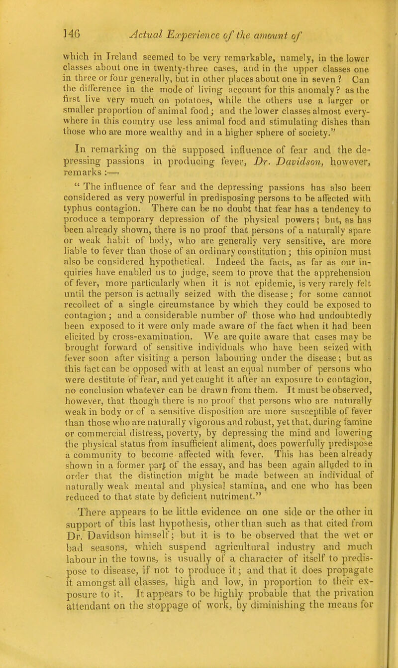 HG Actual Experience of the amormt of vvhicli in Ireland seemed to be very remarkable, namely, in the lower classes about one in twenty-three cases, and in the upper classes one in three or four generally, but in other places about one in seven? Can the ditference in the mode of living account for this anomaly ? as the first live very much on potatoes, while the others use a larger or smaller proportion of animal food; and the lower classes almost every- where in this country use less animal food and stimulating dishes than those who are more wealthy and in a higher sphere of society.” In remarking on the supposed influence of fear and the de- pressing passions in producing fever, Dr. Davidson, however, remarks :— “ The influence of fear and the depressing passions has also been considered as very powerful in predisposing persons to be affected with typhus contagion. There can be no doubt that fear has a tendency to produce a temporary depression of the physical powers; but, as has been already shown, there is no proof that persons of a naturally spare or weak habit of body, who are generally very sensitive, are more liable to fever than those of an ordinary constitution; this opinion must also be considered hypothetical. Indeed the facts, as far as our in- quiries have enabled us to judge, seem to prove that the apprehension of fever, more particularly when it is not epidemic, is very rarely felt until the person is actually seized with the disease; for some cannot recollect of a single circumstance by which they could be exposed to contagion; and a considerable number of those who had undoubtedly been exposed to it were only made aware of the fact when it had been elicited by cross-examination. We are quite aware that cases may be brought forward of sensitive individuals who have been seized with fever soon after visiting a person labouring under the disease; but as this fact can be opposed with at least an equal number of persons who were destitute of fear, and yet caught it after an exposure to contagion, no conclusion whatever can be drawn from them. It must be observed, however, that though there is no proof that persons who are naturally weak in body or of a sensitive disposition are more susceptible of fever than those who are naturally vigorous and robust, yet that, during famine or commercial distress, poverty, by depressing the mind and lowering the physical status from insufficient aliment, does powerfully predispose a community to become affected with fever. This has been already shown in a former parj of the essay, and has been again alluded to in order that the distinction might be made between an individual of naturally weak mental and physical stamina, and one who has been reduced to that state by deficient nutriment.” There appears to be little evidence on one side or the other in support of this last hypothesis, other than such as that cited from Dr. Davidson himself; but it is to be observed that the wet or bad seasons, which suspend agricultural industry and much labour in the towns, is usually of a character of itself to predis- pose to disease, if not to produce it; and that it does propagate it amongst all classes, high and low, in proportion to their ex- posure to it. It appears to be highly probable that the privation attendant on the stoppage of work, by diminishing the means for