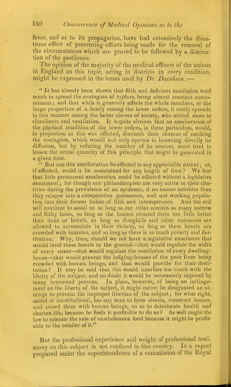 fever, and as to its propagation, have had extensively the disas- trous eftect of preventing efforts being made for the removal of the circumstances which are proved to be followed by a diminu- tion of the pestilence. The opinion of the majority of the medical officers of the unions in England on this topic, acting in districts in every condition, might be expressed in the terms used by Dr. Davidson :— “ It has already been shown that filth and deficient ventilation tend much to spread the contagion of typhus, being almost constant conco- mitants; and that while it generally affects the whole members, or the large proportion of a family among the lower orders, it rarely spreads in this manner among the better classes of society, who attend more to cleanliness and ventilation. It is quite obvious that an amelioration of the physical condition of the lower orders, in these particulars, would, in proportion as this was effected, diminish their chances of catching the contagion, which would not only operate in lessening directly its diffusion, bnt by reducing the number of its sources, must tend to lessen the actual quantity of this principle that might be generated in a given time. “ But can this amelioration be effected to any appreciable extent; or, if effected, could it be maintained for any length of time? We fear that little permanent amelioration could be effected without a legislative enactment; for though our philanthropists are very active in their cha- rities during the prevalence of an epidemic, it no sooner subsides than they relapse into a comparative quiescence, and our working popula- tion into their former habits of filth and intemperance. And the evil will continue to assail us so long as our cities contain so many narrow and filthy lanes, so long as the houses situated there are little better than dens or hovels, ,so long as dunghills and other nuisances are allowed to accumulate in their vicinity, so long as these hovels are crowded with inmates, and so long as there is so much poverty and des- titution. Why, then, should we not have a legislative enactment that would level these hovels to the ground—that would regulate the width of every street—that would regulate the ventilation of every dwelling- house—that would prevent the lodging-houses of the poor from being crowded with human beings, and that would provide for their desti- tution? It may be said that this would interfei'e too much with the liberty of the subject, and no doubt it would be vehemently opposed by many interested persons. In place, however, of being an infringe- ment on the liberty of the subject, it might rather be designated an at- tempt to prevent the improper liberties of the subject; for what right, moral or constitutional, has any man to form streets, construct houses, and crowd them with human beings, so as to deteriorate health and shorten life, because he finds it profitable to do so? As well ought the law to tolerate the sale of unwholesome food because it might be profit- able to the retailer of it.” But the professional experience and weight of professional testi- mony on this subject is not confined to this country. In a report prepared under the superintendence of a commission of the Royal