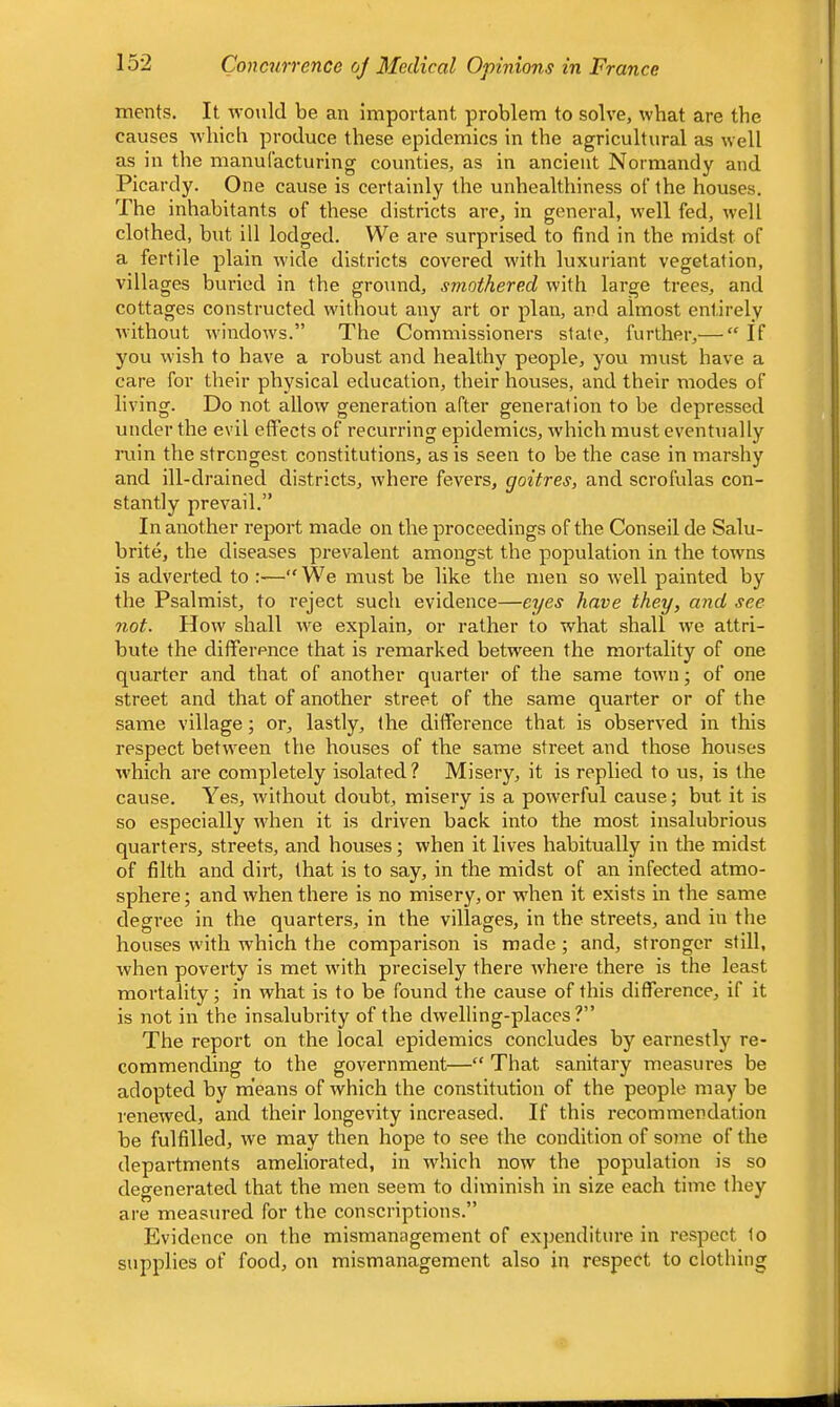ments. It -n-ould be an important problem to solve, what are the causes which produce these epidemics in the agricultural as well as in the manuCacturing counties, as in ancient Normandy and Picardy. One cause is certainly the unhealthiness of the houses. The inhabitants of these districts are, in general, well fed, well clothed, but ill lodged. We are surprised to find in the midst of a fertile plain w'ide districts covered with luxuriant vegetation, villages buried in the ground, smothered with large trees, and cottages constructed without any art or plan, and almost entirely without windows.” The Commissioners state, further,— “ If you wish to have a robust and healthy people, you must have a care for their physical education, their houses, and their modes of living. Do not allow generation after generation to be depressed under the evil effects of recurring epidemics, which must eventually ruin the strongest constitutions, as is seen to be the case in marshy and ill-drained districts, tvhere fevers, goitres, and scrofulas con- stantly prevail.” In another report made on the proceedings of the Conseil de Salu- brite, the diseases prevalent amongst the population in the towns is adverted to —We must be like the men so tvell painted by the Psalmist, to reject such evidence—eyes have they, and see not. How shall we explain, or rather to what shall \ve attri- bute the difference that is remarked between the mortality of one quarter and that of another quarter of the same town ■, of one street and that of another street of the same quarter or of the same village; or, lastly, (he difference that is observed in this respect between the houses of the same street and those houses w'hich are completely isolated? Misery, it is replied to us, is the cause. Yes, without doubt, misery is a powerful cause; but it is so especially w'hen it is driven back into the most insalubrious quarters, streets, and houses; when it lives habitually in the midst of filth and dirt, that is to say, in the midst of an infected atmo- sphere ; and when there is no misery, or w'hen it exists in the same degree in the quarters, in the villages, in the streets, and in the houses with which the comparison is made; and, stronger still, when poverty is met with precisely there where there is the least mortality; in what is to be found the cause of this difference, if it is not in the insalubrity of the dwelling-places ?” The report on the local epidemics concludes by earnestly re- commending to the government— That sanitary measures be adopted by means of which the constitution of the people may be renewed, and their longevity increased. If this recommendation be fulfilled, we may then hope to see the condition of some of the departments ameliorated, in which now the population is so degenerated that the men seem to diminish in size each time they are measured for the conscriptions.” Evidence on the mismanagement of expenditure in respect to supplies of food, on mismanagement also in respect to clothing