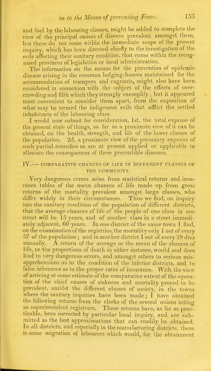 and fuel by the labouring classes, might be added to complete the view of the principal causes of disease prevalent amongst them, but these do not come within the immediate scope of the present inquiry, which has been directed chiefly to the investigation of the evils atFecting their sanitary condition, that come within the recog- nized provinces of legislation or local administration. The information on the means for the prevention of epidemic disease arising in the common lodging-houses maintained for the accommodation of trampers and vagrants, might also have been considered in connexion with the subject of the effects of over- crowding and filth which they strongly exemplify; but it appeared most convenient to consider them apart, from the exposition of what may be termed the indigenous evils that afflict the settled inhabitants of the labouring class. I would now submit for consideration, 1st, the total expense of the present state of things, so far as a proximate view of it can be obtained, on the health, strength, and life of the lower classes of the population. 2d, a proximate view of the pecuniary e.xpense of such partial remedies as are at present applied or applicable to alleviate the consequences of these preventible diseases. IV. COMPARATIVE CHANCES OF LIFE IN DIFFERENT CLASSES OF THE COMMUNITY. Very dangerous errors arise from statistical returns and insu- rance tables of the mean chances of life made up from gross returns of the mortality prevalent amongst large classes, who differ widely in their circumstances. Thus we find, on inquiry into the sanitary condition of the population of different districts, that the average chances of life of the people of one class in one street will be 15 years, and of another class in a street immedi- ately adjacent, 60 years. In one district of the same town I find, on the examination of the registries, the mortality only 1 out of every 57 of the population ; and in another district 1 out of every 28 dies annually. A return of the average or the mean of the chances of life, or the proportions of death in either instance, would and does lead to very dangerous errors, and amongst others to serious mis- apprehensions as to the condition of the inferior districts, and to false inferences as to the proper rates of insurance. With the view of arriving at some estimate of the comparative extent of the opera- tion of the chief causes of sickness and mortality proved to be prevalent, amidst the different classes of society, in the towns where the sanitary inquiries have been made; I have obtained the following returns from the clerks of the several unions acting as superintendent registrars. These returns have, as far as prac- ticable, been corrected by particular local inquiry, and are sub- mitted as the best approximations that can readily be obtained. In all districts, and especially in the manufacturing districts, there is some migration of labourers which would, for the obtainment