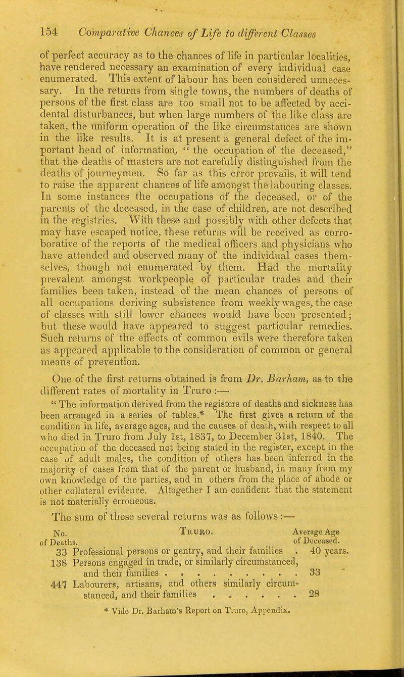of perfect accuracy as to the chances of life in particular localities, have rendered necessary an examination of every individual case enumerated. This extent of labour has been considered unneces- sary. In the returns from single towns, the numbers of deaths of jaersons of the first class are too small not to be affected by acci- dental disturbances, but when large numbers of the like class are taken, the uniform operation of the like circumstances are shown in the like results. It is at present a general defect of the im- portant head of information, “ the occupation of the deceased,*' that the deaths of masters are not carefully distinguished from the deaths of journeymen. So far as this error prevails, it will tend to raise the apparent chances of life amongst the labouring classes. In some instances the occupations of the deceased, or of the parents of the deceased, in the case of children, are not described in the registries. With these and possibly with other defects that may have escaped notice, these returns will be received as corro- borative of the reports of the medical officers and physicians who have attended and observed many of the individual cases them- selves, though not enumerated by them. Had the mortality prevalent amongst workpeople of particular trades and their families been taken, instead of the mean chances of persons of all occupations deriving subsistence from w'eekly wages, the case of classes w'ith still lower chances would have been presented; but these would have appeared to suggest particular remedies. Such returns of the effects of common evils were therefore taken as appeared applicable to the consideration of common or general means of prevention. One of the first returns obtained is from Dr. Barham, as to the different rates of mortality in Truro :— “ The information derived from the registers of deaths and sickness has been arranged in a series of tables.* The first gives a return of the condition in life, average ages, and the causes of death, with respect to all who died in Truro from July 1st, 1837, to December 31st, 1840. The occupation of the deceased not being stated in the register, except in the case of adult males, the condition of others has been inferred iir the majority of cases from that of the parent or hrrsband, in many from my own knowledge of the parties, and in others from the place of abode or other collateral evidence. Altogether I am confident that the statement is not materially erroneous. The sum of these several returns w'as as follows :— ]vjo. Truro. Average Age of Deaths. _ of Deceased. 33 Professional persons or gentry, and their families . 40 years. 138 Persons engaged in trade, or similarly circumstanced, and their families 33 447 Labourers, artisans, and others similarly circum- stanced, and their families 28 * Vide Dr. Barham’s Report on Tiuro, Appendix.