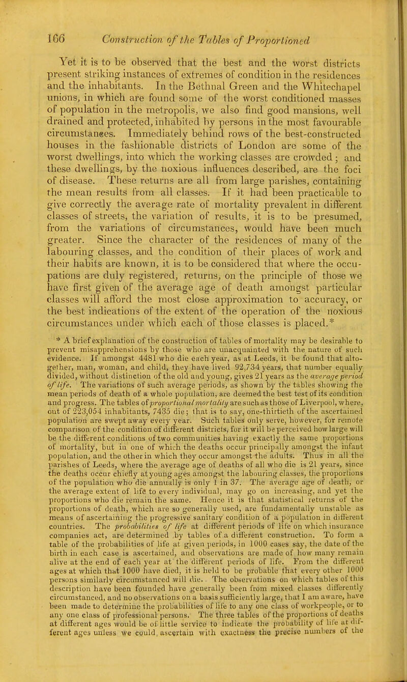 1G6 Cimstruction of the Tables of Proportioned Yet it is to be observed that the best and the worst districts present striking instances of extremes of condition in the residences and the inhabitants. In the Bethnal Green and the Whitechapel unions, in which are found some of the worst conditioned masses of population in the metropolis, we also find good mansions, well drained and protected, inhabited by persons in the most favourable circumstanees. Immediately behind rows of the best-constructed houses in the fashionable districts of London are some of the worst dwellings, into which the working classes are crowded; and these dwellings, by the noxious influences described, are the foci of disease. These I’eturns are all from large parishes, containing the mean results irom all classes. If it had been practicable to give correctly the average rate of mortality prevalent in different classes of streets, the variation of results, it is to be presumed, from the variations of circumstances, would have been much greater. Since the character of the residences of many of the labouring classes, and the condition of their places of work and their habits are known, it is to be considered that where the occu- pations are duly registered, returns, on the principle of those we have first given of the average age of death amongst particular classes will afford the most close approximation to accurac}', or the best indications of the extent of the operation of the noxious circumstances under which each of those classes is placed.'*' * A brief explanation of the construction of tables of mortality may be desirable to prevent misapprehensions by those who are unacquainted with the nature of such evidence. If amongst 4481 who die each year, as at Leeds, it be found that alto- gether, man, woman, and child, they have lived 92,734 years, that number equally divided, without distinction of the old and young, gives 21 years as the average period of life. The variations of such average periods, as shown by the tables showing the mean periods of death of a whole population, are deemed the best test of its condition and progress. The tables oiproportionalmortalily are such as those of Liverpool, where, out of 223,054 inhabitants, 7435 die; that is to say, one-thirtieth of the ascertaiueil population are swept away every year. Such tables only serve, however, for remote comparison of the condition of different districts, for it will be perceived how large will be the different conditions of two communities having exactly the same proportions of mortality, but in one of which the deaths occur principally amongst the infant population, and the other in which they occur amongst the adults. Thus in all the parishes of Leeds, where the average age of deaths of all who die is 21 years, .since the deaths occur chiefly atyoungages amongst the labouring classes, the proportions of the population who die annually is only 1 in 37. The average age of death, or the average extent of life to every individual, may go on increasing, and yet the proportions who die remain the same. Hence it is that statistical returns of the proportions of death, which are so generally used, are fundamentally unstable as means of ascertaining the progressive sanitary condition of a population in diflferent countries. The probabilities of life at different periods of life on which insurance companies act, are determined by tables of a different construction. To form a table of the probabilities of life at given periods, in 1000 cases say, the date of the birth in each case is ascertained, and observations are made of how man}' remain alive at the end of each year at the different periods of life. From the different ages at which that 1000 have died, it is held to be probable that every other 1000 persons similarly circumstanced will die. The observations on which tables of this description have been founded have generally been from mixed classes differently circumstanced, and no observations on a basis sufficiently large, that I am aware, have been made to determine the probabilities of life to any one class of workpeople, or to any one class of professional persons. The three tables of the proportions of deaths at different ages would be of little service to indicate the probability of life at <lit- ferent ages unless we could, ascertain with exactness the precise numbers of the