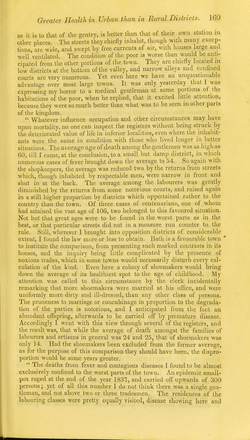 as it is to that of the gentry, is better than tliat of their own station in other places. Tlie streets they chiefly inhabit, though with many excep- tions, are wide, and swept by free currents of air, with houses large and well ventilated. The condition of the poor is worse than would be anti- cipated from tlie other portions of the town. They are chiefly located in low districts at the bottom of the valley, and narrow alleys and confined courts are very numerous. Yet even here we have an unquestionable advantage over most large towns. It was only yesterday that I was expressing my horror to a medical gentleman at some poitions of the habitations of the poor, when he. replied, that it excited little attention, because they were so much better than what was to be seen in othei paits of the kingdom. “ Whatever influence occupation and other circumstances may have upon mortality, no one can inspect the registers without being struck by the deteriorated value of life in inferior localities, even where the inhabit- ants were the same in condition with those who lived longer in better situations. The average age of death among the gentlemen was as high as GO, till I came, at the conclusion, to a small but damp district, in which numerous cases of fever brought down the average to 54. So again with the shopkeepers, the average was reduced two by the returns from streets which, though inhabited by respectable men, were narrow in front and shut in at the back. The average among the labourers was greatly diminished by the returns from some notorious courts, and raised again in a still higher proportion by districts which appertained rather to the country than the town. Of three cases of centenarians, one of whom had attained the vast age of 106, two belonged to this favoured situation. Not but that great ages were to be found in the worst parts as in the best, or that particular streets did not in a measure run counter to the rule. Still, wherever I brought into opposition districts of considerable extent, I found the law more or less to obtain. Bath is a favourable town ' to institute the comparison, from presenting such marked contrasts in its houses, and the inquiry being little complicated by the presence of noxious trades, which in some towns would necessarily disturb every cal- culation of the kind. Even here a colony of shoemakers would bring down the average of its healthiest spot to the age of childhood. My attention was called to this circumstance by the clerk incidentally remarking that more shoemakers were married at his office, and were uniformly more dirty and ill-dressed, than any other class of persons. The proneness to marriage or concubinage in proportion to the degrada- tion of the parties is notorious, and I anticipated from the fact an abundant offspring, afterwards to be carried off by premature disease. Accordingly I went with this view through several of the registers, and the result was, that while the average of death amongst the fiimilies of labourers and artisans in general was 24 and 25, that of shoemakers was only 14. Had the shoemakers been excluded from the former average, ns for the purpose of this comparison they should have been, the dispro- portion would be some years greater. “ The deaths from fever and contagious diseases I found to be almost exclusively confined to the worst parts of the town. An epidemic small- pox raged at the end of the year 1831, and carried off upwards of 300 persons; yet of all this number I do not think there was a single gen- tleman, and not above two or three tradesmen. The residences of the labouring classes were pretty ecpially visited, disease showing here and