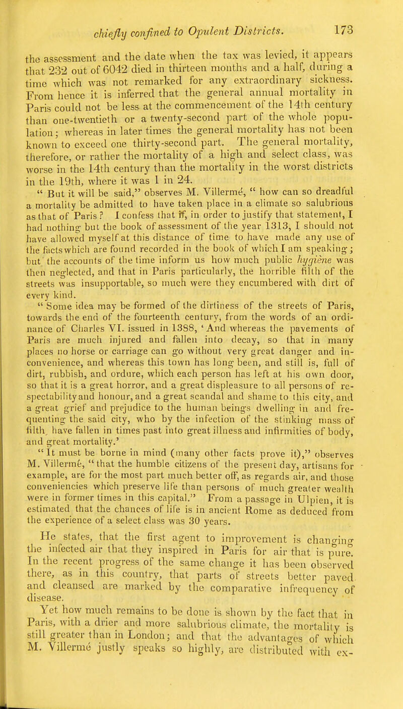 chiefly conflned to Ojmlent Districts. the assessment and the date when the tax was levied, it appears that 232 out of 6042 died in thirteen months and a half, d iiring a time which was not remarked for any extraordinary sickness. From hence it is inferred that the general annual mortality in Paris could not be less at the commencement of the 14th century than one-twentieth or a twenty-second part of the whole popu- lation; whereas in later times the general mortality has not been known to exceed one thirty-second part. The general moitality, therefore, or rather the mortality of a high and select class, was worse in the 14th century than the mortality in the worst districts in the 19th, where it was 1 in 24. “ But it will be said,” observes M. Villermt^, “ how can so dreadful a mortality be admitted to have taken place in a climate so salubrious as that of Paris ? I confess that if, in order to justify that statement, I had nothins,' but the book of assessment of the year 1313, I should not liave allowed myself at this distance of time to have made any use of the facts which are found recorded in the book of which I am speaking; but the accounts of the time inform us how much public hyyime was then neglected, and that in Paris particularly, the horrible tilth of the streets was insupportable, so much were they encumbered with dirt of every kind. “ Some idea may be formed of the dirtiness of the streets of Paris, towards the end of the fourteenth century, from the words of an ordi- nance of Charles VI. issued in 1388, ‘And whereas the pavements of Paris are much injured and fallen into decay, so that in many places no horse or carriage can go without very great danger and in- convenience, and whereas this town has long been, and still is, full of dirt, rubbish, and ordure, which each person has left at his own door, so that it is a great horror, and a great displeasure to all persons of rc- spectabilityand honour, and a great scandal and shame to this city, and a great grief and prejudice to the human being's dwelling in and fre- quenting the said city, who by the infection of the stinking mass of tilth, have fallen in times past into great illness and infirmities of body, and great mortality.’ “It must be borne in mind (many other facts prove it),” observes M. Villerme, “ that the humble citizens of the present day, artisans for example, are for the most part much better off, as regards air, and those conveniencies which preserve life than persons of much greater wealth were in former times in this capital.” From a passage in Ulpien, it is estimated that the chances of life is in ancient Rome as deduced from the experience of a select class was 30 years. He states, that the first agent to improvement is chano-ino- the infected air that they inspired in Paris for air that is p^ure. In the recent progress of the same change it has been observed there, as in this country, that parts ot streets better paved and cleansed are marked by the comparative infrequency of disease. ^ Yet how much remains to be done is shown by the fact that in Paris, with a drier and more salubrious climate, the mortality is still greater than in London; and that the advantages of which M. Villerme justly speaks so highly, are distributed with ex-