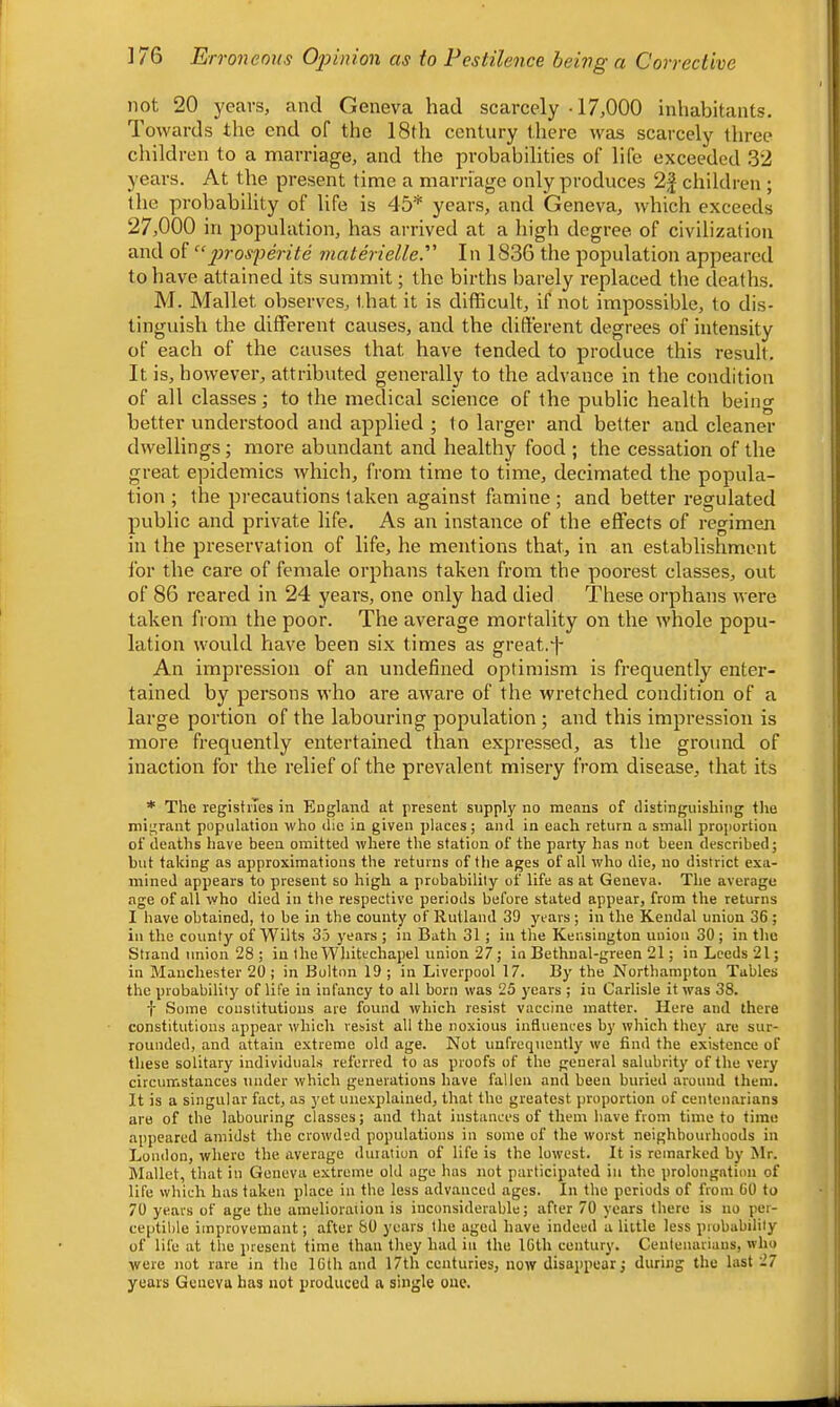 not 20 years, and Geneva had scarcely -17,000 inhabitants. Towards the end of the 18th century there was scarcely three children to a marriage, and the probabilities of life exceeded 32 years. At the present time a marriage only produces children ; the probability of life is 45* years, and Geneva, which exceeds 27,000 in population, has arrived at a high degree of civilization and of “jiros^erite materielle. In 1836 the population appeared to have attained its summit; the births barely replaced the deaths. M. Mallet observes, that it is difficult, if not impossible, to dis- tinguish the different causes, and the different degrees of intensity of each of the causes that have tended to produce this result. It is, however, attributed generally to the advance in the condition of all classes; to the medical science of the public health being better understood and applied ; to larger and better and cleaner dwellings; more abundant and healthy food ; the cessation of the great epidemics which, from time to time, decimated the popula- tion ; the precautions taken against famine; and better regulated public and private life. As an instance of the effects of regimen in the preservation of life, he mentions that, in an establishment for the care of female orphans taken from the poorest classes, out of 86 reared in 24 years, one only had died These orphans were taken from the poor. The average mortality on the whole popu- lation would have been six times as great. An impression of an undefined optimism is frequently enter- tained by persons who are aware of the wretched condition of a large portion of the labouring population; and this impression is more frequently entertained than expressed, as the ground of inaction for the relief of the prevalent misery from disease, that its * The registiTes in England at present supply no means of distinguishing the migrant population who die in given places; and in each return a small proportion of deaths have been omitted where the station of the party has not been described; but taking as approximations the returns of the ages of all who die, no district exa- mined appears to present so high a probability of life as at Geneva. The average age of all who died in the respective periods before stated appear, from the returns I have obtained, to be in the county of Rutland 39 years; in the Kendal union 36 ; in the county of Wilts 33 years ; in Bath 31; in the Kensington union 30; in the Strand union 28 ; in the Whitechapel union 27; in Bethnal-green 21; in Leeds 21; in Manchester 20; in Bolton 19 ; in Liverpool 17. By the Northampton Tables the probability of life in infancy to all born was 25 j-ears ; in Carlisle it was 38. f Some constitutions are found which resist vaccine matter. Here and there constitutions appear which resist all the noxious influences by which they are sur- rounded, and attain extreme old age. Not unfrequeutly we find the existence of these solitary individuals referred to as proofs of the general salubrity of the very circumstances under which generations have fallen and been buried around them. It is a singular fact, as yet unexplained, that the greatest proportion of centenarians are of the labouring classes; and that instances of them have from time to time appeared amidst the crowded populations in some of the worst neighbourhoods in London, where the average duiation of life is the lowest. It is remarked by Mr. Mallet, that in Geneva extreme old age has not participated in the prolongation of life which has taken place in the less advanced ages. In the periods of from 60 to 70 years of age the amelioraiion is inconsiderable; after 70 years there is no per- ceptible improvemant; after 80 years the aged have indeed a little less probability of life at the present time than they had in the 16th century. Centenarians, who were not rare in the 16th and 17th centuries, now disappear; during the last 27 years Geneva has not produced a single one.