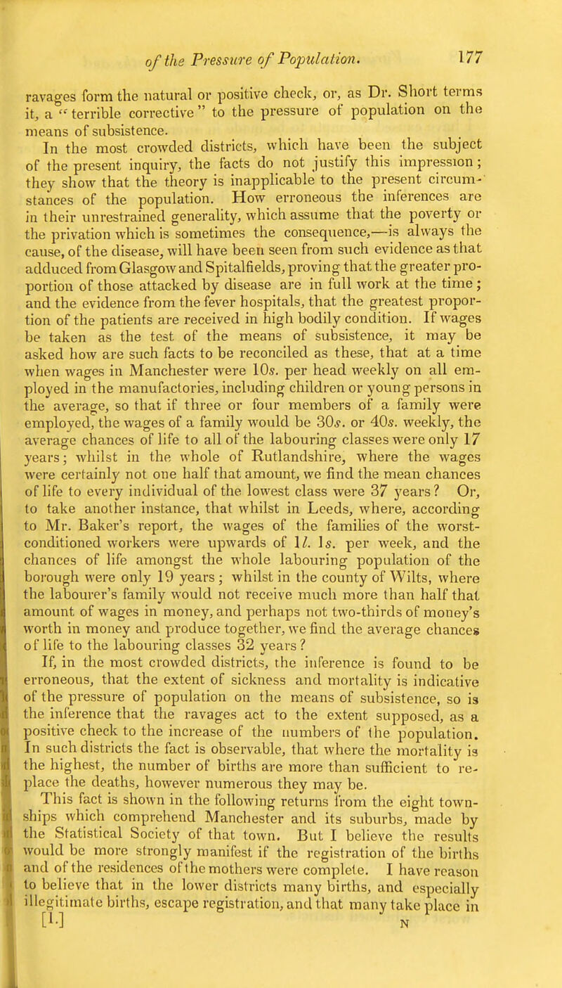 of the Pressure of Population. ravages form the natural or positive check, or, as Dr. Short terms it, a “ terrible corrective ” to the pressure of population on the means of subsistence. In the most crowded districts, which have been the subject of the present inquiry, the facts do not justify this impression ; they show that the theory is inapplicable to the present circum- stances of the population. How erroneous the inferences are in their unrestrained generality, which assume that the poverty or the privation which is sometimes the consequence,—is always the cause, of the disease, will have been seen from such evidence as that adduced from Glasgow and Spitalfields, proving that the greater pro- portion of those attacked by disease are in full work at the time; and the evidence from the fever hospitals, that the greatest propor- tion of the patients are received in high bodily condition. If wages be taken as the test of the means of subsistence, it may be asked how are such facts to be reconciled as these, that at a time when wages in Manchester were 10s. per head weekly on all em- ployed in the manufactories, including children or young persons in the average, so that if three or four members of a family were employed, the wages of a family would be 30s. or 40s. weekly, the average chances of life to all of the labouring classes were only 17 years; whilst in the whole of Rutlandshire, where the wages were certainly not one half that amount, we find the mean chances of life to every individual of the lowest class were 37 years? Or, to take another instance, that whilst in Leeds, where, according to Mr. Baker’s report, the wages of the families of the worst- conditioned workers were upwards of IZ. Is. per week, and the chances of life amongst the whole labouring population of the borough were only 19 years ; whilst in the county of Wilts, where the labourer’s family would not receive much more than half that amount of wages in money, and perhaps not two-thirds of money’s worth in money and produce together, we find the average chances of life to the labouring classes 32 years? If, in the most crowded districts, the inference is found to be erroneous, that the extent of sickness and mortality is indicative of the pressure of population on the means of subsistence, so is the inference that the ravages act to the extent supposed, as a positive check to the increase of the numbers of the population. In such districts the fact is observable, that where the mortality is the highest, the number of births are more than sufficient to re- place the deaths, however numerous they may be. This fact is shown in the following returns from the eight town- ships which comprehend Manchester and its suburbs, made by the Statistical Society of that town. But I believe the results f would be more strongly manifest if the registration of the births and of the residences ot the mothers w^ere complete. I have reason I to believe that in the lower districts many births, and especially I illegitimate births, escape registration, and that many take place in ‘ [^-] N