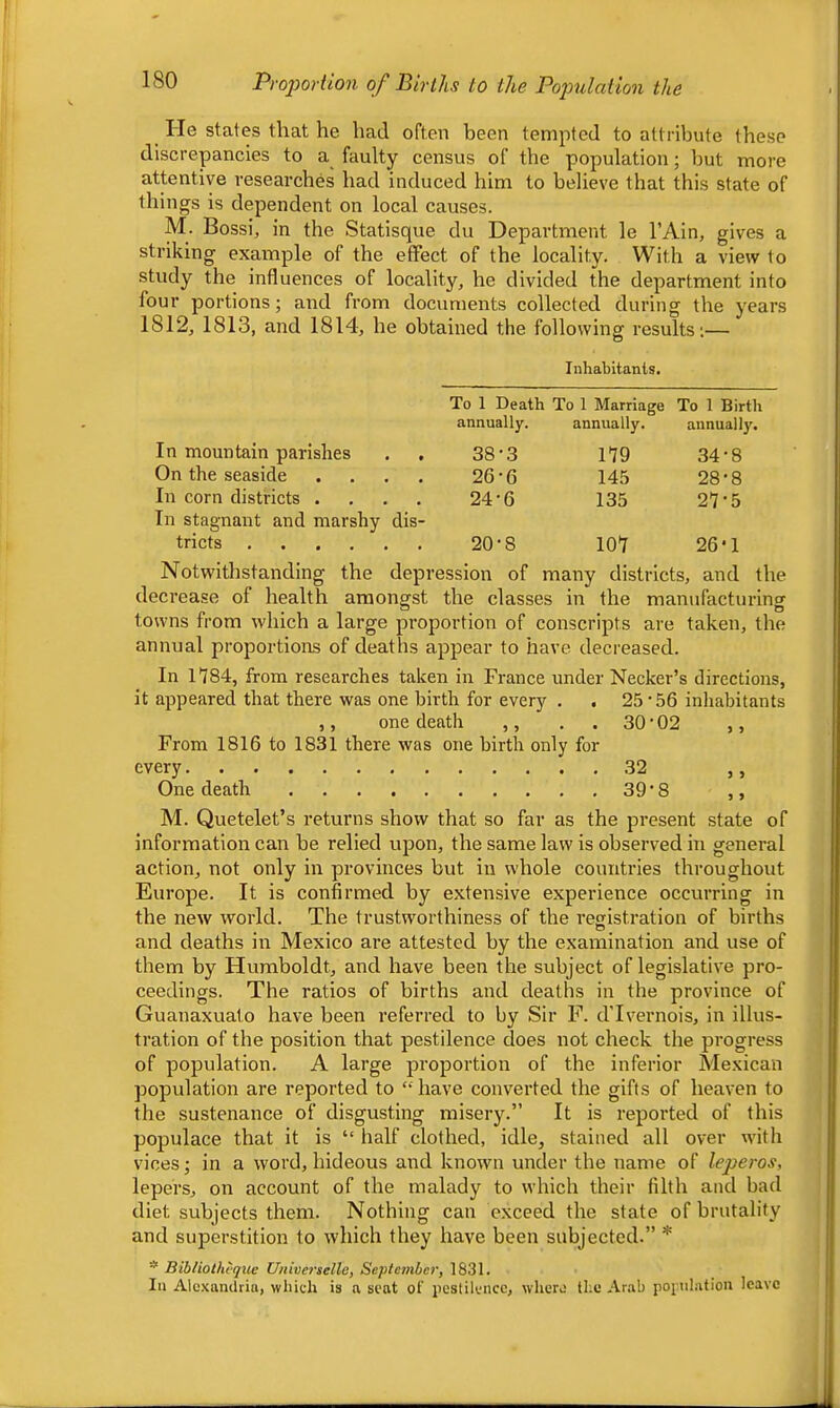 He states that he had often been tempted to attribute these discrepancies to a faulty census of the population; but more attentive researches had induced him to believe that this state of things is dependent on local causes. M. Bossi, in the Statisque du Department le I’Ain, gives a striking example of the effect of the locality. With a view to study the influences of locality, he divided the department into four portions; and from documents collected during the years 1812, 1813, and 1814, he obtained the following results;— Inhabitants. To 1 Death To 1 Marriae'e To 1 Birth annually. annually. annually. In mountain parishes 38-3 179 34-8 On the seaside .... 26-6 145 28-8 In corn districts .... 24-6 135 27-5 In stagnant and marshy dis- tricts 20-8 107 26-1 Notwithstanding the depression of many districts, and the decrease of health amongst the classes in the mantifacturing towns from which a large proportion of conscripts are taken, the annual proportions of deaths appear to have decreased. In 1784, from researches taken in France under Necker’s directions, it appeared that there was one birth for every . , 25‘56 inhabitants ,, one death ,, . . 30 • 02 ,, From 1816 to 1831 there was one birth only for every 32 ,, One death 39‘8 ,, M. Quetelet’s returns show that so far as the present state of information can be relied upon, the same law is observed in general action, not only in provinces but in whole countries throughout Europe. It is confirmed by extensive experience occurring in the new world. The trustworthiness of the registration of births and deaths in Mexico are attested by the examination and use of them by Humboldt, and have been the subject of legislative pro- ceedings. The ratios of births and deaths in the province of Guanaxuato have been referred to by Sir F. dTvernois, in illus- tration of the position that pestilence does not check the progress of population. A large proportion of the inferior Mexican population are reported to “ have converted the gifts of heaven to the sustenance of disgusting misery.” It is reported of this populace that it is “ half clothed, idle, stained all over with vices; in a word, hideous and known under the name of leperos, lepers, on account of the malady to which their filth and bad diet subjects them. Nothing can exceed the state of brutality and superstition to which they have been subjected.” * * Bibliothtque Universelle, September, 1831. Ill Alcxanilriii, which is a seat of iicstilcncc, whero the Arab poi^uhitioii leave I