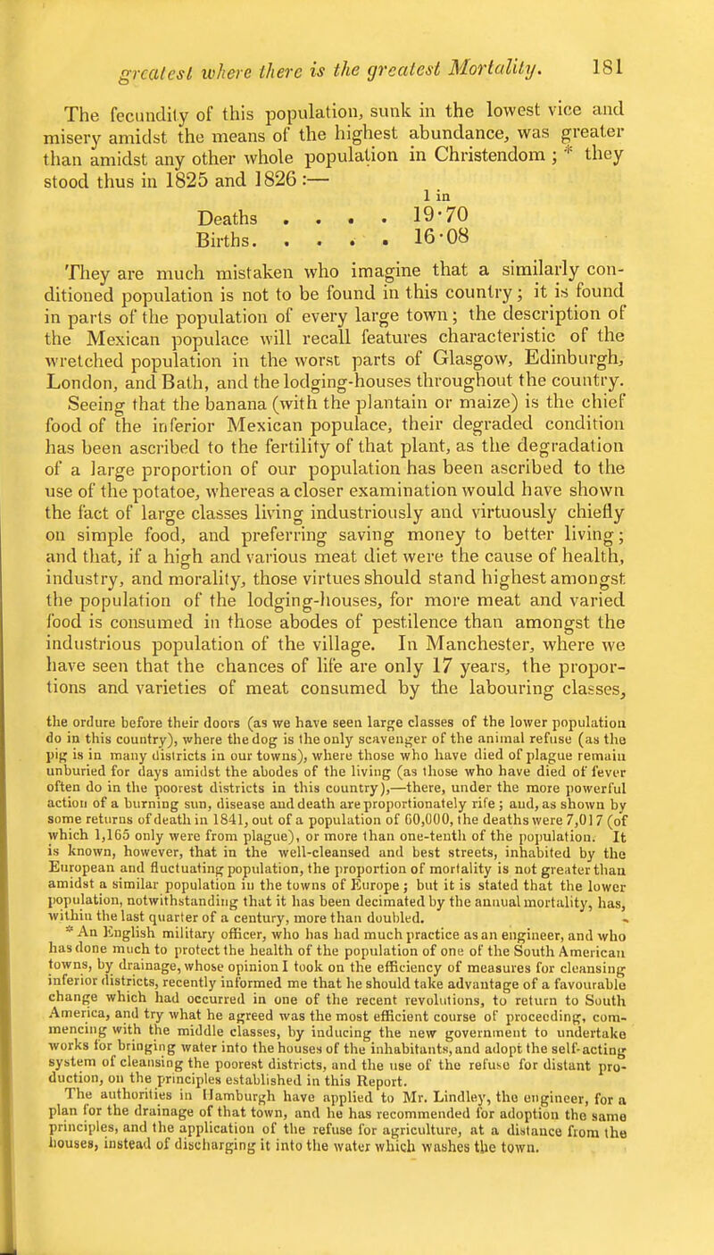 The fecundlly of this population, sunk in the lowest vice and misery amidst the means of the highest abundance, was greater than amidst any other whole population in Christendom ; •'= they stood thus in 1825 and 1826 :— 1 in Deaths , . . . 19’70 Births. . . . • 16'08 They are much mistaken who imagine that a similarly con- ditioned population is not to be found in this country; it is found in parts of the population of every large town; the description of the Mexican populace will recall features characteristic of the wretched population in the worst parts of Glasgow, Edinburgh, London, and Bath, and the lodging-houses throughout the country. Seeing that the banana (with the plantain or maize) is the chief food of the inferior Mexican populace, their degraded condition has been ascribed to the fertility of that plant, as the degradation of a large proportion of our population has been ascribed to the use of the potatoe, whereas a closer examination would have shown the fact of large classes living industriously and virtuously chiefly on simple food, and preferring saving money to better living; and that, if a high and various meat diet were the cause of health, industry, and morality, those virtues should stand highest amongst the population of the lodging-houses, for more meat and varied food is consumed in those abodes of pestilence than amongst the industrious population of the village. In Manchester, where we have seen that the chances of life are only 17 years, the propor- tions and varieties of meat consumed by the labouring classes, the ordure before their doors (as we have seen large classes of the lower population do in this country), where the dog is the only scavenger of the animal refuse (as the pig is in many districts in our towns), where those who have died of plague remain unburied for days amidst the abodes of the living (as those who have died of fever often do in the poorest districts in this country),—there, under the more powerful action of a burning sun, disease aud death are proportionately rife ; and, as shown by some returns of death in 1841, out of a population of 60,000, the deaths were 7,017 (of which 1,165 only were from plague), or more than one-tenth of the population. It is known, however, that in the well-cleansed and best streets, inhabited by the European and fluctuating population, the proportion of mortality is not greater than amidst a similar population in the towns of Europe; but it is stated that the lower population, notwithstanding that it has been decimated by the annual mortality, has, within the last quarter of a century, more than doubled. .. An English military officer, who has had much practice as an engineer, and who has done much to protect the health of the population of one of the South American towns, by drainage, whose opinion I took on the efficiency of measures for cleansing inferior districts, recently informed me that he should take advantage of a favourable change which had occurred in one of the recent revolutions, to return to South .America, and try what he agreed was the most efficient course of proceeding, com- mencing with the middle classes, by inducing the new government to undertake works for bringing water into the houses of the inhabitants, and adopt the self-acting system of cleansing the poorest districts, and the use of the refuse for distant pro- duction, on the principles established in this Report. The authorities in Hamburgh have applied to Mr. Lindley, the engineer, for a plan for the drainage of that town, and he has recommended for adoption the same principles, and the application of the refuse for agriculture, at a distance from the houses, instead of discharging it into the water which washes the town.