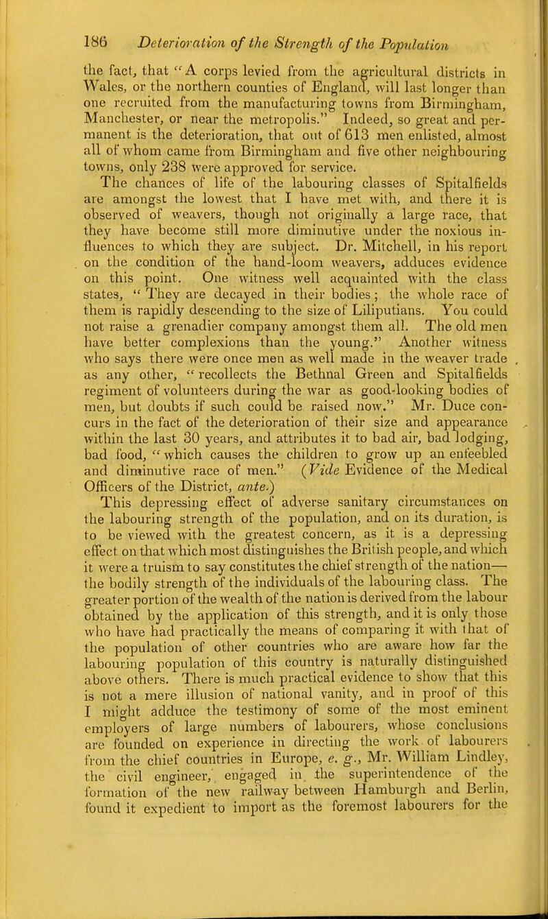 the fact, that “A corps levied from the agricultural districts in Wales, or the northern counties of Englaml, will last longer than one recruited from the manufacturing towns from Birmingham, Manchester, or near the metropolis.” Indeed, so great and per- manent is the deterioration, that out of 613 men enlisted, almost all of whom came from Birmingham and five other neighbouring towns, only 238 were approved for service. The chances of life of the labouring classes of Spitalfields are amongst the lowest that I have met with, and there it is observed of weavers, though not originally a large race, that they have become still more diminutive under the no.xious in- fluences to which they are subject. Dr. Mitchell, in his report on the condition of the hand-loom weavers, adduces evidence on this point. One witness well acquainted with the class states, “ They are decayed in their bodies; the whole race of them is rapidly descending to the size of Liliputians. You could not raise a grenadier company amongst them all. The old men have better complexions than the young.” Another witness who says there were once men as well made in the weaver trade as any other, “ recollects the Bethnal Green and Spitalfields regiment of volunteers during the war as good-looking bodies of men, but doubts if such could be raised now.” Mr. Duce con- curs in the fact of the deterioration of their size and appearance within the last 30 years, and attributes it to bad air, bad lodging, bad food, “ which causes the children to grow up an enfeebled and diminutive race of men.” {Vide Evidence of the Medical Officers of the District, ante.) This depressing effect of adverse sanitary circumstances on the labouring strength of the population, and on its duration, is to be viewed with the greatest concern, as it is a depressing effect on that which most distinguishes the British people, and wliich it were a truism to say constitutes the chief strength of the nation— the bodily strength of the individuals of the labouring class. The greater portion of the wealth of the nation is derived from the labour obtained by the application of this strength, and it is only those who have had practically the means of comparing it with that of the population of other countries who are aware how far the labouring population of this country is naturally distinguished above others. There is much practical evidence to show that this is not a mere illusion of national vanity, and in proof of this I might adduce the testimony of some of the most eminent employers of large numbers of labourers, whose conclusions are founded on experience in directing the work of labourers IVom the chief countries in Europe, e. g., Mr. William Lindley, the civil engineer, engaged in the superintendence ot the formation of the new railway between Hamburgh and Berlin, found it expedient to import as the foremost labourers for the
