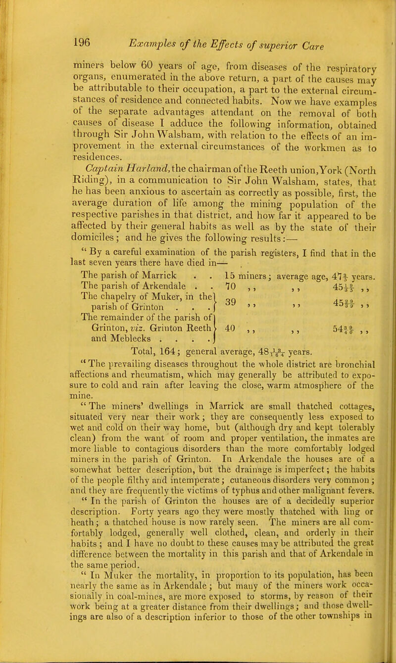 Examples of the Effects of superior Care miners below 60 years of age, from diseases of the respiratory organs, enumerated in the above return, a part of the causes may be attributable to their occupation, a part to the external circum- stances of residence and connected habits. Now we have examples of the separate advantages attendant on the removal of both causes of disease I adduce the following information, obtained through Sir John Walsham, with relation to the effects of an im- prov'ement in the external circumstances of the workmen as to residences. Captain Harland,\\\e. chairman of the Reeth union, York (North Riding), in a communication to Sir John Walsham, states, that he has been anxious to ascertain as correctly as possible, first, the average duration of life among the mining population of the respective parishes in that district, and how far it appeared to be affected by their general habits as well as by the state of their domiciles; and he gives the following results:— “ By a careful examination of the parish registers, I find that in the last seven years there have died in— The parish of Marrick . . 15 miners; average age, years. The parish of Arkendale . . TO ,, , , ,, The chapelry of Muker, in thel on parish of Grinton . . . J ’ ’ ’ ’ d5f o- ,, The remainder of the parish of j Grinton, i/fz. Grinton Reeth > 40 ,, ,, 54|g- ,, and Meblecks . . . . j Total, 164; general average, 48^*^ years. “ The prevailing diseases throughout the whole district are bronchial affections and rheumatism, which may generally be attributed to expo- sure to cold and rain after leaving the close, warm atmosphere of the mine. “ The miners’ dwellings in Marrick are small thatched cottages, situated very near their work; they are consequently less exposed to wet and cold on their way home, but (although dry and kept tolerably clean) from the want of room and proper ventilation, the inmates are more liable to contagious disorders than the more comfortably lodged miners in the parish of Grinton. In Arkendale the houses are of a somewhat better description, but the drainage is imperfect; the habits of the people filthy and intemperate; cutaneous disorders very common; and they are frequently the victims of typhus and other malignant fevers. “ In the parish of Grinton the houses are of a decidedly superior description. Forty years ago they were mostly thatched with ling or heath; a thatched house is now rarely seen. The miners are all com- fortably lodged, generally well clothed, clean, and orderly in their habits ; and I have no doubt to these causes may be attributed the great difference between the mortality in this parish and that of Arkendale in the same period. “ In Muker the mortality, in proportion to its population, has been nearly the same as in Arkendale ; but many of the miners work occa- sionally in coal-mines, are more exposed to storms, by reason of their work being at a gi-eater distance from their dwellings; and those dwell- ings are also of a description inferior to those of the other townships in