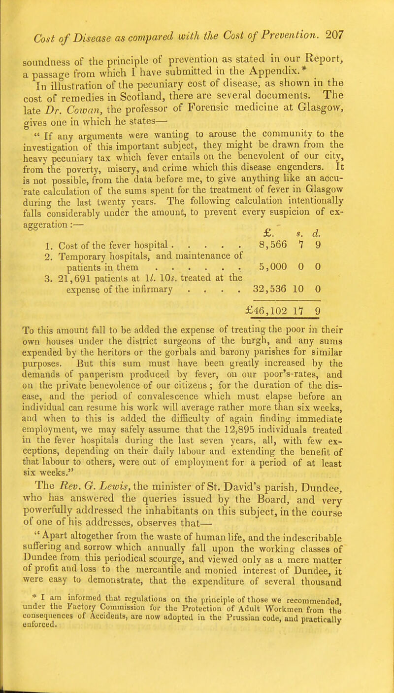 soundness of the principle of prevention as stated in our Report, a passage from which I have submitted in the Appendix.* In ilfustration of the pecuniary cost of disease, as shown in the cost of remedies in Scotland, there are several documents. The late Dr. Cowan, the professor of Forensic medicine at Glasgow, gives one in which he states— c< any arguments were w^anting to arouse the community to the investigation of this important subject, they might be drawn from the heavy pecuniary tax which fever entails on the benevolent of our city, from the poverty, misery, and crime which this disease engenders. It is not possible, from the data before me, to give anything like an accu- rate calculation of the sums spent for the treatment of fever in Glasgow during the last twenty years. The following calculation intentionally falls considerably under the amount, to prevent every suspicion of ex- aggeration X. s. d. 1. Cost of the fever hospital 8,566 7 9 2. Temporary hospitals, and maintenance of patients in them 5,000 0 0 3. 21,691 patients at 1/. 10s. treated at the expense of the infirmary . . . . 32,536 10 0 £46,102 n 9 To this amount fall to be added the expense of treating the poor in their own houses under the district surgeons of the burgh, and any sums expended by the heritors or the gorbals and barony parishes for similar purposes. But this sum must have been greatly increased by the demands of pauperism produced by fever, on our poor’s-rates, and on the private benevolence of our citizens ; for the duration of the dis- ease, and the period of convalescence which must elapse before an individual can resume his work will average rather more than six weeks, and when to this is added the difficulty of again finding immediate employment, we may safely assume that the 12,895 individuals treated in the fever hospitals during the last seven years, all, with few ex- ceptions, depending on their daily labour and extending the benefit of that labour to others, were out of employment for a period of at least six weeks.” The Rev. G. Lewis, Xhe minister of St. David’s parish, Dundee, who has answered the queries issued by the Board, and very powerfully addressed the inhabitants on this subject, in the course of one of his addresses, observes that— “ Apart altogether from the waste of human life, and the indescribable suffering and sorrow which annually fall upon the working classes of Dundee from this periodical scourge, and viewed only as a mere matter of profit and loss to the mercantile and monied interest of Dundee, it were easy to demonstrate, that the expenditure of several thousand * I am informed that regulations on the principle of those we recommended under the factory Commission for the Protection of Adult Workmen from the consequences of Accidents, are now adopted in the Prussian code, and practicallv enforced. ^ ■'