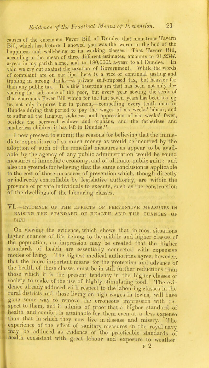21 Evidence of the Practiced Means of Prevention. causes of the enormous Fever Bill of Dundee that monstrous Tavern Bill, which last lecture I showed you was the worm in the bud of the happiness and well-being of its working classes. That Tavern Bill, according to the mean of three different estimates, amounts to 21,234/. a-year in my parish alone, and to 180,000/. a-year to all Dundee. In vain we cry out against the taxation of Government. While the words of complaint are on our lips, here is a vice of continual tasting and tippling in strong drink,—a private self-imposed tax, but heavier far than any public tax. It is this besetting sin that has been not only de- vouring the substance of the poor, but every year sowing the seeds of that enormous Fever Bill which for the last seven years has been taxing us, not only in purse but in person,—compelling every tenth man in Dundee during that period to pay the wages of six weeks’ labour, and to suffer all the langour, sickness, and oppression of six weeks’ fever, besides the bereaved widows and orphans, and the fatherless and motherless children it has left in Dundee.” I now proceed to submit the reasons for believing that the imme- diate expenditure of so much money as would be incurred by the adoption of such of the remedial measures as appear to be avail- able by the agency of any public administration would be sound measures of immediate economy, and of ultimate public gain : and also the grounds for believing that the same conclusion is applicable to the cost of those measures of prevention which, though directly or indirectly controllable by legislative authority, are within the province of private individuals to execute, such as the construction of the dwellings of the labouring classes. VI.—EVIDENCE OF THE EFFECTS OF PREVENTIVE MEASURES IN RAISING THE STANDARD OF HEALTH AND THE CHANCES OF LIFE. On viewing the evidence, which shows that in most situations higher chances of life belong to the middle and higher classes of the population, an impression may be created that the higher standards of health are essentially connected with expensive modes of living. The highest medical authorities agree, however, that the more important means for the protection and advance of the health of those classes must be in still further reductions than those which it is the present tendency in the higher classes of society to make of the use of highly stimulating food. The evi- dence already adduced with respect to the labouring classes in the rural districts and those living on high wages in towns, will liave gone some way to remove the erroneous impression with re- spect to them, and it admits of proof that a higher standard of health and comfort is attainable for them even at a less expense than that in which they now live in disease and misery. The experience of the effect of sanitary measures in the royal navy may be adduced as evidence of the practicable standards of health consistent with great labour and exposure to weather