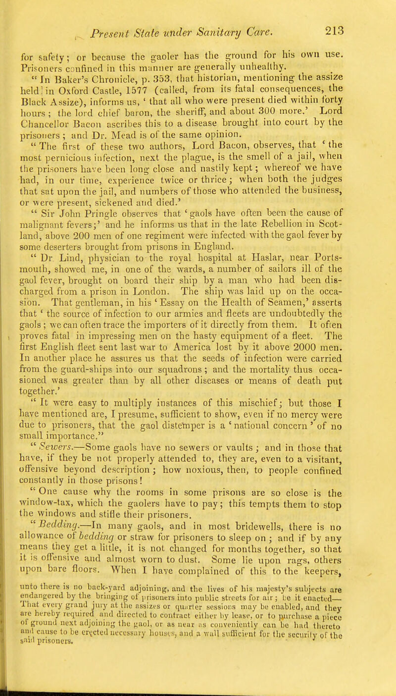Present State under Sanitary Care. for safety; or because the g'aoler has the ground for his own use. Prisoners confined in this manner are generally unhealthy. “ In Baker’s Chronicle, p. 353, that historian, mentioning the assize held! in Oxford Castle, 1577 (called, from its fatal consequences, the Black Assize), informs us, ‘ that all who were present died within forty hours ; the lord chief baron, the sheriff, and about 300 more.’ Lord Chancellor Bacon ascribes this to a disease brought into court by the prisoners ; and Dr. Mead is of the same opinion. “ The first of these two authors. Lord Bacon, observes, that ‘ the most pernicious infection, next the plague, is the smell of a jail, when the prisoners have been long close and nastily kept; whereof we have had, in our time, experience twice or thrice; when both the judges that sat upon the jail, and numbers of those who attended the business, or were present, sickened and died.’ “ Sir John Pringle observes that ‘gaols have often been the cause of malignant fevers;’ and he informs us that in the late Rebellion in Scot- land, above 200 men of one regiment xvere infected with the gaol fever by some deserters brought from prisons in England. “ Dr Lind, ph3’sician to the royal hospital at Haslar, near Ports- mouth, showed me, in one of the wards, a number of sailors ill of the gaol fever, brought on board their ship by a man who had been dis- charged from a prison in London. The ship was laid up on the occa- sion. That gentleman, in his ‘ Essay on the Health of Seamen,’ asserts that ‘ the source of infection to our armies and fleets are undoubtedly the gaols ; we can often trace the importers of it directly from them. It often proves fatal in impressing men on the hasty equipment of a fleet. The first English fleet sent last xvar to America lost by it above 2000 men. In another place he assures us that the seeds of infection were carried from the guard-ships into our squadrons ; and the mortality thus occa- sioned was greater than by all other diseases or means of death put together.’ “ It were easy to multiply instances of this mischief; but those I have mentioned are, I presume, sufficient to show, even if no mercy were due to prisoners, that the gaol distefnper is a ‘ national concern ’ of no small importance.” “ Sewers.—Some gaols have no sewers or vaults; and in those that have, if they be not properly attended to, they are, even to a visitant, offensive beyond description ; how noxious, then, to people confined constantly in those prisons! “ One cause why the rooms in some prisons are so close is the window-tax, which the gaolers have to pay; this tempts them to stop the windows and stifle their prisoners. “ Bedding.—In many gaols, and in most bridewells, there is no allowance of bedding or straw for prisoners to sleep on ; and if by any means they get a little, it is not changed for months together, so that it is offensive and almost worn to dust. Some lie upon rags, others upon bare floors. When I have complained of this to the keepers, unto there is no back-yard adjoining, and the lives of his majesty’s subjects are endangered by the bringing of jirisoners into public streets for air; be it enacted lhat every grand jury at the assizes or (juarter sessions may be enabled, and they are hereby required and directed to contract either by lease, or to ivurchase a jiiece ol ground next adjoining the gaol, or as near as conveniently can be had thereto and cause to be erveted necessary houses, and a wall sufficient for the security of the sard prisoners, ■'