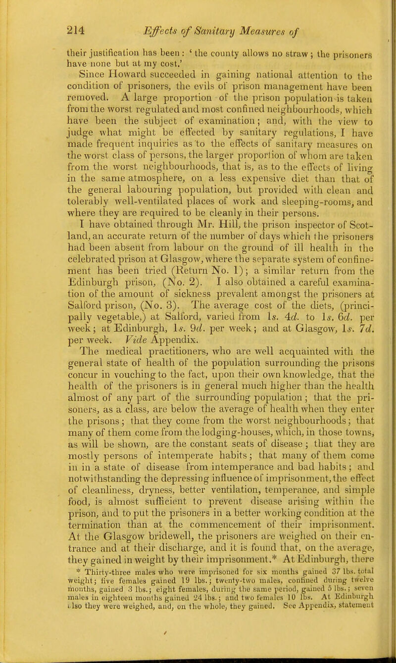 their justification has been : ‘ the county allows no straw ; the prisoners have none but at my cost.’ Since Howard succeeded in gaining national attention to the condition of prisoners, the evils of prison management have been removed. A large proportion of the prison population is taken from the worst regulated and most confined neighbourhoods, wdiich have been the subject of examination; and, with the view to judge what might be effected by sanitary regulations, I have made frequent inquiries as to the effects of sanitary measures on the worst class of persons, the larger proportion of whom are taken from the worst neighbourhoods, that is, as to the effects of livino- in the same atmosphere, on a less expensive diet than that of the general labouring population, but provided w'ith clean and tolerably well-ventilated places of work and sleeping-rooms, and where they are required to be cleanly in their persons. I have obtained through Mr. Hill, the prison inspector of Scot- land, an accurate return of the number of days which the prisoners had been absent from labour on the ground of ill health in the celebrated prison at Glasgow, where the separate system of confine- ment has been tried (Return No. 1); a similar return from the Edinburgh prison, (No. 2). I also obtained a careful examina- tion of the amount of sickness prevalent amongst the prisonei-s at Salford prison, (No. 3). The average cost of the diets, (princi- pally vegetable,) at Salford, varied from Is. 4of. to Is. &d. per week; at Edinburgh, Is. 9r/. per week; and at Glasgow, Is. 7d. per week. Vide Appendix. The medical practitioners, who are well acquainted with the general state of health of the population surrounding the prisons concur in vouching to the fact, upon their own knowledge, that the health of the prisoners is in general much higher than the health almost of any part of the surrounding population; that the pri- soners, as a class, are below the average of health when they enter the prisons; that they come from the worst neighbourhoods; that many of them come from the lodging-houses, which, in those towns, as will be shown, are the constant seats of disease ; that they are mostly persons of intemperate habits; that many of them come in in a state of disease from intemperance and bad habits; and notwithstanding the depressing influence of imprisonment, the effect of cleanliness, dryness, better ventilation, temperance, and simple food, is almost sufficient to j^revent disease arising within I he prison, and to put the prisoners in a better working condition at the termination than at the commencement of their imprisonment. At the Glasgow bridewell, the prisoners are weighed on their en- trance and at their discharge, and it is found that, on the average, they gained in weight by their imprisonment.* At Edinburgh, there * Thirty-three males who were imprisoned for six months gained 37 lbs. total weight; five females gained 19 lbs.; twenty-two males, confined during twelve riionths, gained 3 lbs.; eight females, during the same period, gained 5 lbs.; seven males in eighteen months gained 24 lbs.; and two females 10 lbs. At Edinburgh i-lso they were weighed, and, on the whole, they gained. See Appendix, statement
