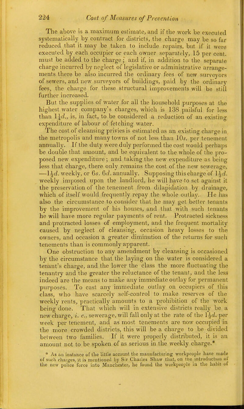 2-24 Cost of Measures of Prevention The above is a maximum estimate, and if the work be executed systematicallj' by contract for districts, the charge may be so far reduced that it may be taken to include repairs, but if it were executed by each occupier or each owner separately, 15 per cent, must be added to the charge; and if, in addition to the separate charge incurred by neglect of legislative or administrative arrange- ments there be also incurred the ordinary fees of new surveyors of sewers, and new surveyors of buildings, paid by the ordinary fees, the charge for these structural improvements will be still further increased. But the supplies of water for all the household purposes at the highest water company’s charges, which is 138 pailsful for le.ss than \\d., is, in fact, to be considered a reduction of an existing expenditure of labour of fetching water. The cost of cleansing privies is estimated as an existing charge in the metropolis and many towns of not less than IOj. per tenement annually. If the duty were duly performed the cost would perhaps be double that amount, and be equivalent to the whole of the pro- posed new expenditure; and taking the new expenditure as being less that charge, there only remains the cost of the new sewerage, —l^c^. weekly, or 6s. 6d. annually. Supposing this charge of \^d. weekly imposed upon the landlord, he will have to set against it the preservation of the tenement from dilapidation by drainage, which of itself would frequently repay the whole outlaj'-. He has also the circumstance to consider that he may get belter tenants by the improvement of his houses, and that with such tenants he will have more regular payments of rent. Protracted sickness and protracted losses of employment, and the frequent mortality caused by neglect of cleansing, occasion heavy losses to the owners, and occasion a greater diminution of the returns for such tenements than is commonly apparent. One obstruction to any amendment by cleansing is occasioned by the circumstance that the laying on the water is considered a tenant’s charge, and the lower the class the more fluctuating the tenantry and the greater the reluctance of the tenant, and the less indeed ai-e the means to make any immediate outlay for permanent purposes. To cast any immediate outlay on occupiers of this class, who have scarcely self-control to make reserves of the weekly rents, practically amounts to a prohibition of the work being done. That which will in e.xtensive districts really be a new charge, i. <?., sewerage, will fall only at the rate of the 14t/. per week per tenement, and as most tenements are now occupied in the more crowded districts, this will be a charge to be divided between two families. If it were properly distributed, it is an amount not to be spoken of as serious in the weekly charge.* * As an instance of the little account the manufacturing workpeople have made of sucli charges, it is nieutionod by Sir Chailos Shaw that, ou the introduction ot the new police force into Manchester, he found the workpeople in the habit of