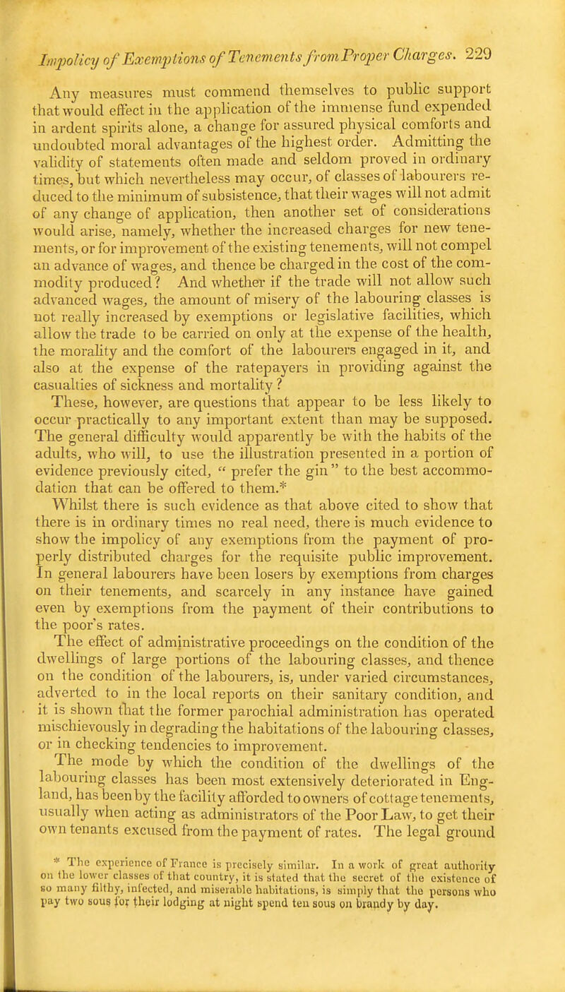 Any measures must commend themselves to public support that would effect in the application of the immense fund expended in ardent spirits alone, a change for assured physical comforts and undoubted moral advantages of the highest order. Admitting the validity of statements often made and seldom proved in ordinary times, but which nevertheless may occur, of classes of labourers re- duced to the minimum of subsistence, that their wages will not admit of any change of application, then another set of considerations would arise, namely, whether the increased charges for new tene- ments, or for improvement of the existing tenements, will not compel an advance of wages, and thence be charged in the cost of the com- modity produced? And whether if the trade will not allow such advanced wages, the amount of misery of the labouring classes is not really increased by exemptions or legislative facilities, which allow the trade to be carried on only at the expense of the health, the morality and the comfort of the labourers engaged in it, and also at the expense of the ratepayers in providing against the casualties of sickness and mortality ? These, however, are questions that appear to be less likely to occur practically to any important extent than may be supposed. The general difficulty would apparently be with the habits of the adults, who will, to use the illustration presented in a portion of evidence previously cited, “ prefer the gin ” to the best accommo- dation that can be offered to them.* Whilst there is such evidence as that above cited to show that there is in ordinary times no real need, there is much evidence to show the impolicy of any exemptions from the payment of joro- perly distributed charges for the requisite public improvement. In general labourers have been losers by exemptions from charges on their tenements, and scarcely in any instance have gained even by exemptions from the payment of their contributions to the poor's rates. The effect of administrative pi'oceedings on the condition of the dwellings of large portions of the laboiu’ing classes, and thence on the condition of the labourers, is, under varied circumstance.s, adverted to in the local reports on their sanitary condition, and it is shown that the former parochial administration has operated mischievously in degrading the habitations of the labouring classes, or in checking tendencies to improvement. The mode by which the condition of the dwellings of the labouring classes has been most extensively deteriorated in Eng- land, has been by the tacility afforded to owners of cottage tenements, usually when acting as administrators of the Poor Law, to get their own tenants excused from the payment of rates. The legal ground * The experience of Fiance is precisely similar. In a work of great authority on the lower classes of that country, it is stated that the secret of the existence of so many filthy, inlected, and miserable habitations, is simply that the persons who pay two sous toy their lodging at night spend ten sous on hraudy by day.