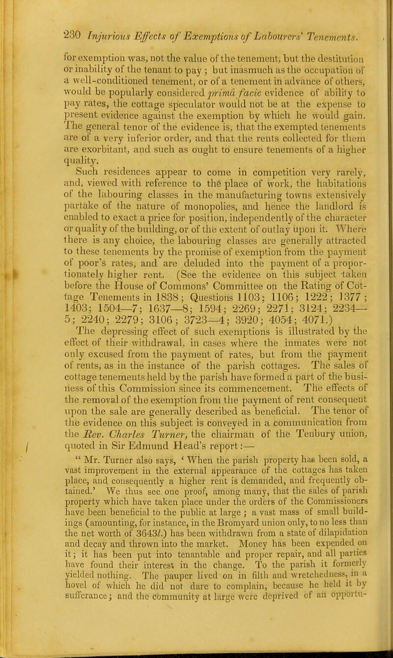 for exemption was, not tlie value of the tenement, but the destitution or inability of the tenant to pay ; but inasmuch as the occupation of a well-conditioned tenement, or of a tenement in advance of others, would be popularly considered facie evidence of ability to pay rates, the cottage speculator would not be at the expense to present evidence against the exemption by which he would gain. The general tenor of the evidence is, that the exempted tenements are of a very inferior order, and that the rents collected for them are exorbitant, apd such as ought to ensure tenements of a higher quality. Such residences appear to come in competition very rarely, and, viewed with reference to the place of work, the habitations of the labouring classes in the manufacturing towns extensively partake of the nature of monopolies, and hence the landlord is enabled to exact a price for position, independently of the character or quality of the building, or of the extent of outlay upon it. Where there is any choice, the labouring classes are generally attracted to these tenements by the promise of exemption from the payment of poor’s rates, and are deluded into the payment of a propor- tionately higher rent. (See the evidence on this subject taken before the House of Commons’ Committee on the Rating of Cot- tage Tenements in 1838; Questions 1103; 1106; 1222; 1377; 1403; 1504—7; 1637—8; 1594; 2269; 2271; 3124; 2234— 5; 2240; 2279; 3106; 3723—4; 3920; 4054; 4071.) The depressing effect of such exemptions is illustrated by the effect of their withdrawal, in cases where the inmates were not only excused from the payment of rates, but from the payment of rents, as in the instance of the parish cottages. The sales of cottage tenements held by the parish have formed a part of the busi- ness of this Commission since its commencement. The effects of the removal of the exemption from the payment of rent consequent upon the sale are generally described as beneficial. The tenor of the evidence on this subject is conveyed in a communication from the Rev. Charles Turner, the chairman of the Tenbury union, quoted in Sir Edmund Head’s repprt:— “ Mr. Turner also says, ‘ When the parish property has been sold, a vast improvetnent in the external appearance of the cottages lias taken place, and consequently a higher rent is demanded, and frequently ob- tained.’ We thus see. one proof, among many, that the sales of parish property which have taken place under the orders of the Commissioners have been beneficial to the public at large ; a vast mass of small build- ings (amounting, for instance, in the Bromyard union only, to no less than the net worth of 3643/.) has been withdrawn from a state of dilapidation and decay and thrown into the market. Money has been expended on it; it has been put into tenantable and proper repair, and all parties have found their interest in the change. To the parish it formerly yielded nothing. The pauper lived on in filtli and wretchedness, in a hovel of which he did not dare to complain, because he held it by sufferance; and the cbmmunity at large were deprived of an opporlu-