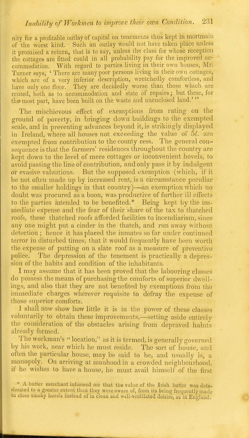 nity for a profitable outlay of capital on tenements thus kept in mortmain of the worst kind. Such an outlay would not have taken place unless it promised a return, that is to say, unless the class for whose reception the cottages are fitted could in all probability jtay for the improved ac- commodation. With regard to parties living m their own houses, Mr. Turner says, ‘ There are many poor persons living in their own cottages, which are of a very inferior description, wretchedly comfortless, and have only one floor. They are decidedly worse than those which are rented, both as to accommodation and state of repairs; but these, for the*most part, have been built on the waste and unenclosed land.’ ” The mischievous effect of exemptions from rating on the ground of poverty, in bringing down buildings to the exempted scale, and in preventing advances beyond it, is strikingly displayed in Ireland, where all houses not exceeding the value of bl. are exempted from contribution to the county cess. The general con- sequence is that the farmers’ residences throughout the country are kept down to the level of mere cottages or inconvenient hovels, to avoid passing the line of contribution, and only pass it by indulgent or evasive valuations. But the supposed exemption (which, if it be not often made up by increased rent, is a circumstance peculiar to the smaller holdings in that country)—an exemption which no doubt was procured as a boon, was productive of further ill effects to the parties intended to be benefited.* Being kept by the im- mediate expense and the fear of their share of the tax to thatched roofs, these thatched roofs afforded facilities to incendiarism, since any one might put a cinder in the thatch, and run away without detection ; hence it has placed the inmates so far under continued terror in disturbed times, that it would frequently have been worth the expense of putting on a slate roof as a measure of preventive police. The depression of the tenement is practically a depres- sion of the habits and condition of the inhabitants. I may assume that it has been proved that the labouring classes do possess the means of purchasing the comforts of superior dwell- ings, and also that they are not benefited by exemptions from the immediate charges wherever requisite to defray the expense of those superior comforts. I shall now show how little it is in the power of these classes voluntarily to obtain these improvements,—setting aside entirely the consideration of the obstacles arising from depraved habits already formed. The workman’s “ location,” as it is termed, is generally governed by his work, near which he must reside. The sort of house, and often the particular house, may be said to be, and usually is, a monopoly. On arriving at manhood in a crowded neighbourhood, if he wishes to have a house, he must avail himself of the first * A butter merchant iuiormed me that the value of the Irish butter was dele- norated to a greater e.xtent than they were aware of, from its being frequently made in close smoky hovels instead of iu clean and well-ventilated dairies, as in England.