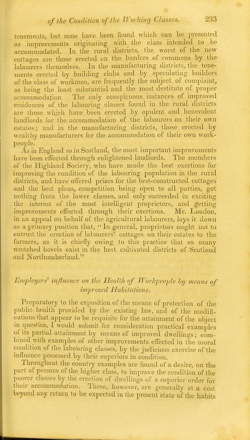 of the Condition of the V/orkinej Classes. tenements, but none have been found which can be presented as improvements originating with the class intended to be accommodated. In the rural districts, the worst of the new cottages are those erected on the borders of commons by the labourers themselves. In the manufacturing districts, the tene- ments erected by building clubs and by speculating builders of the class of workmen, are frequently the subject of complaint, as being the least substantial and the most destitute of proper accommodation. The only conspicuous instances of improved residences of the labouring classes found in the rural districts are those which have been erected by opulent and benevolent landlords for the accommodation of the labourers on their own estates; and in the manufacturing districts, those erected by wealthy manufacturers for the accommodation of their own work- ]5eople. As in England so in Scotland, the most important improvements have been effected through enlightened landlords. The members of the Highland Society, who have made the best exertions for improving the condition of the labouring population in the rural districts, and have offered prizes for the best-constructed cottages and the best plans, competition being open to all parties, got nothing from the lower classes, and only succeeded in exciting the interest of the most intelligent proprietors, and getting improvements effected through their exertions. Mr. Loudon, in an appeal on behalf of the agricultural labourers, lays it down as a primary position that, “In general, proprietors ought not to entrust the erection of labourers’ cottages on their estates to the farmers, as it is chiefly owing to this practice that so many wretched hovels exist in the best cultivated districts of Scotland and Northumberland.’’ Emijloyers' influence on the Health of Workpeople by means of improved Habitations. Preparatory to the exposition of the means of protection of the public health provided by the existing law, and of the modifi- cations that appear to be requisite for the attainment of the object in question, I would submit for consideration practical examples of its partial attainment by means of improved dwellings; com- bined with examples of other improvements effected in the’moral condition of the labouring classes, by the judicious exercise of the influence possessed by their superiors in condition. Throughout the country examples are found of a desire, on the part of persons of the higher class, to improve tlie condition of the poorer classes by the erection of dwellings of a superior order for their accommodation. These, however, arc generally at a cost beyond any return to be expected in the present stale of the habits
