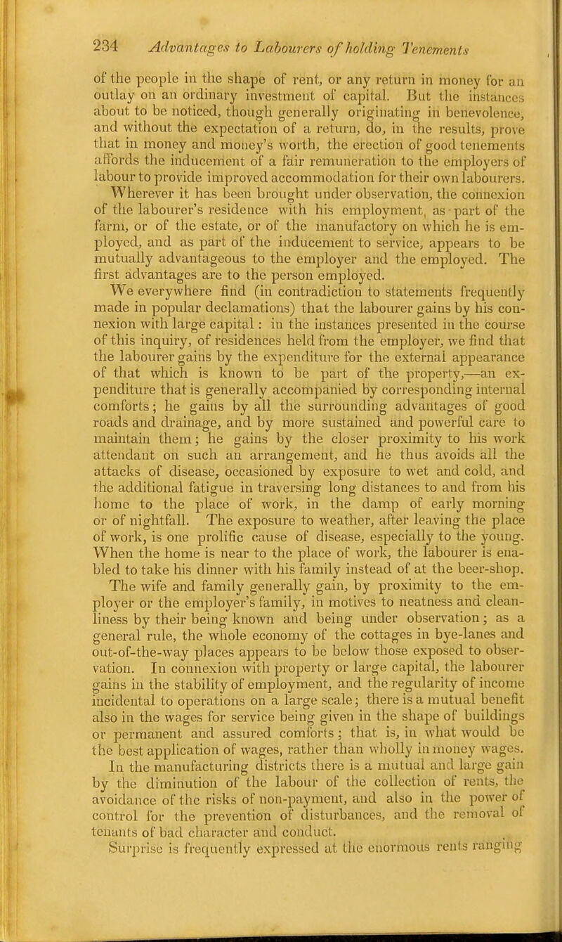 of the people in the shape of rent, or any return in money for an outlay on an ordinary investment of capital. But the instances about to be noticed, though generally originating in benevolence, and without the expectation of a return, do, in the results, prove that in money and money’s worth, the erection of good tenements affords the inducement of a fair remuneration to the employers of labour to provide improved accommodation for their own labourers. Wherever it has been brought under observation, the connexion of the labourer’s residence with his employment, as part of the farm, or of the estate, or of the manufactory on which he is em- ployed, and as part of the inducement to service, appears to be mutually advantageous to the employer and the employed. The first advantages are to the person employed. We everywhere find (in contradiction to statements frequently made in popular declamations) that the labourer gains by his con- nexion with large capital: in the instances presented in the course of this inquiry, of residences held from the employer, we find that the labourer gains by the expenditure for the external appearance of that which is known to be part of the property,—an ex- penditure that is generally accompanied by corresponding internal comforts; he gains by all the surrounding advantages of good roads and drainage, and by more sustained and powerful care to maintain them; he gains by the closer proximity to his work attendant on such an arrangement, and he thus avoids all the attacks of disease, occasioned by exposure to wet and cold, and the additional fatigue in traversing long distances to and from his home to the place of work, in the damp of early morning or of nightfall. The exposui’e to weather, after leaving the place of work, is one prolific cause of disease, especially to the young. When the home is near to the place of work, the labourer is ena- bled to take his dinner with his family instead of at the beer-shop. The wife and family generally gain, by proximity to the em- ploj^er or the employer’s family, in motives to neatness and clean- liness by their being known and being under observation; as a general rule, the whole economy of the cottages in bye-lanes and out-of-the-way places appears to be below those exposed to obser- vation. In connexion with property or large capital, the labourer gains in the stability of employment, and the regularity of income incidental to operations on a large scale; there is a mutual benefit also in the wages for service being given in the shape of buildings or permanent and assured comlbrts; that is, in what would bo the best application of wages, rather than wholly in money wages. In the manufacturing districts there is a mutual and large gain by the diminution of the labour of the collection of rents, the avoidance of the risks of non-payment, and also in the power of control for the prevention of disturbances, and the removal of tenants of bad character and conduct. Surprise is frequently expressed at the enormous rents ranging