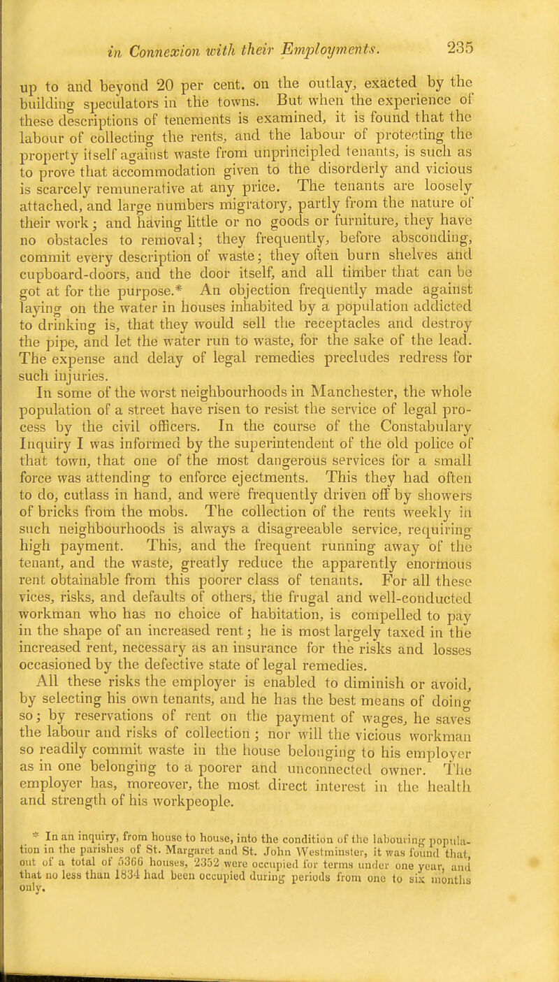in Connexion with their Employments. up to and beyond 20 per cent, on the outlay, exacted by the building speculators in the towns. But when the experience ol these descriptions of tenements is examined, it is found that the labour of collecting the rents, and the labour of protecting the property itself against w'aste from unprincipled tenants, is such as to prove that accommodation given to the disorderly and vicious is scarcely remunerative at any price. The tenants are loosely attached, and large numbers migratory, partly from the nature ol their work; and having httle or no goods or furniture, they have no obstacles to removal; they frequently, before absconding, commit every description of waste; they often burn shelves and cupboard-doors, and the door itself, and all timber that can be got at for the purpose.* An objection frequently made against laying on the water in houses inhabited by a population addicted to drinking is, that they would sell the receptacles and destroy the pipe, and let the water run to waste, for the sake of the lead. The expense and delay of legal remedies precludes redress for such injuries. In some of the worst neighbourhoods in Manchester, the whole popidation of a street have risen to resist the service of legal pro- cess by the civil officers. In the course of the Constabulary Inquiry I was informed by the superintendent of the old jjolice of that town, that one of the most dangerous services for a small force was attending to enforce ejectments. This they had often to do, cutlass in hand, and were frequently driven off by showers of bricks from the mobs. The collection of the rents weekly in such neighbourhoods is always a disagreeable service, requiring high payment. This, and the frequent running away of the tenant, and the waste, greatly reduce the apparently enormous rent obtainable from this poorer class of tenants. For all these vices, risks, and defaults of others, the frugal and well-conducted workman who has no choice of habitation, is compelled to pay in the shape of an increased rent; he is most largely taxed in the increased rent, necessary as an insurance for the risks and losses occasioned by the defective state of legal remedies. All these risks the employer is enabled to diminish or avoid, by selecting his own tenants, and he has the best means of doino- so by reservations of rent on the payment of wages, he saves the labour and risks of collection ; nor will the vicious workman so readily commit waste in the house belonging to his employer as in one belonging to a poorer and unconnected owner. I'he employer has, moreover, the most direct interest in the health and strength of his workpeople. * In an inquiry, from house to house, into the condition of the labouiiiij' popula- tion in the parishes of St. Margaret and St. .lohn Westminster, it was found that out of a total ot 636G houses, 2352 wore occupied for terms uuder one year, and that no less than 1834 had been occupied during periods from one to si.\ montlis only.