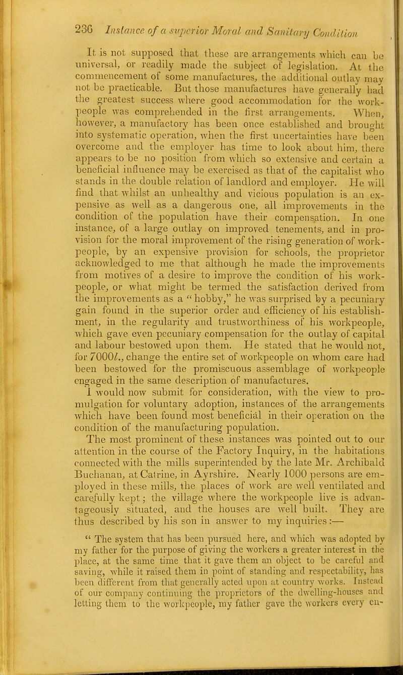 23G Instance of a svpcfior Moral and Samlavy Condilion It is not supposed that those arc arrangements which can bo universal, or readily made the subject of legislation. At the commencement of some manufactures, the additional outlay may not be practicable. But those manufactures have generally had the greatest success where good accommodation for the work- people was comprehended in the first arrangements. When, however, a manufactory has been once established and brouo-lit into systematic operation, when the first uncertainties have been overcome and the employer has time to look about him, there appears to be no position from which so extensive and certain a beneficial influence may be exercised as that of the capitalist who stands in the double relation of landlord and employer. He will find that whilst an unhealthy and vicious population is an e.x- pensive as well as a dangerous one, all improvements in the condition of the population have their compensation. In one instance, of a large outlay on improved tenements, and in jjro- vision for the moral improvement of the rising generation of work- people, by an expensive provision for schools, the proprietor acknowledged to me that although he made the improvements from motives of a desire to improve the condition of his work- people, or what might be termed the satisfaction derived from the improvements as a “ hobby,” he was surprised by a pecuniary gain found in the superior order and efficiency of his establish- ment, in the regularity and trustworthiness of his workpeople, which gave even pecuniary compensation for the outlay of capital and labour bestowed upon them. He stated that he would not, for 7000^, change the entire set of workpeople on whom care had been bestowed for the promiscuous assemblage of workpeople engaged in the same description of manufactures. I would now submit for consideration, with the view to pro- mrdgation for voluntary adoption, instances of the arrangements which have been found most beneficial in their operation on the condition of the manufacturing pop>ulation. The most prominent of these instances was pointed out to our attention in the course of the Factory Inquiry, in the habitations connected with the mills supDerintended by the late Mr. Archibald Buchanan, at Calrine, in Ayrshire. Nearly 1000 pjersons are em- p:)loyed in these mills, the pjlaces of w^ork are well ventilated and carefully kep»t; the village where the workpeople live is advan- tageously situated, and the houses are well built. They are thus described by his son in answer to my inquiries :— “ The system that has been pmrsued here, and whicli was adojited by my father for the purpose of giving the workers a greater interest in the place, at the same time that it gave them an object to be careful and saving, while it raised them in p^oint of standing and respectability, has been different from that generally acted rqiou at country works. Instead of our company continuing the p)roprictors of the dwelling-houses and letting them to the workpeopile, my father gave the workers every eii-