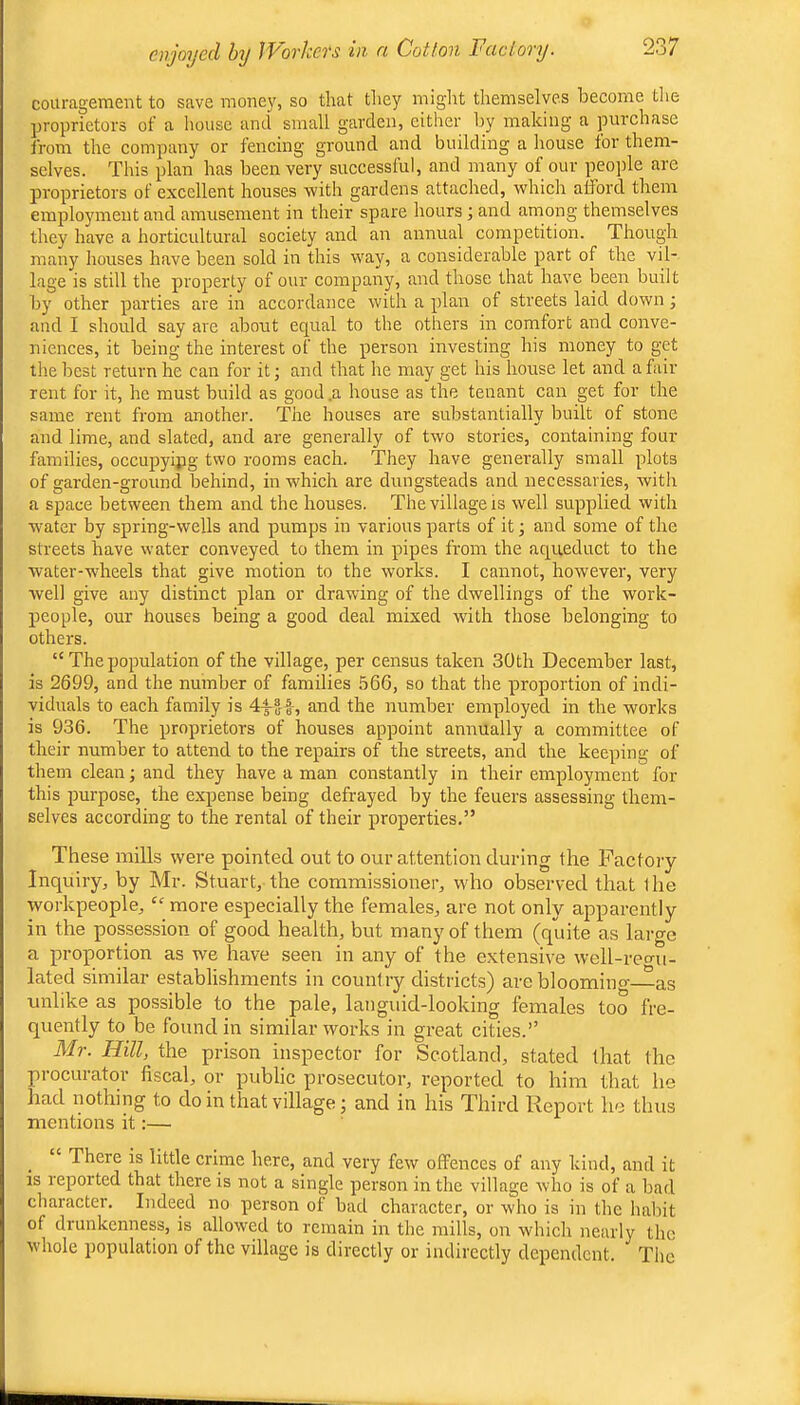 couragement to save mone\', so that they miglit themselves become tlie proprietors of a house and small garden, either by making a purchase from the company or fencing ground and building a house for them- selves. This plan has been very successful, and many of our peojile are proprietors of excellent houses with gardens attached, which afford them employment and amusement in their spare hours; and among themselves they have a horticultural society and an annual competition. Though many houses have been sold in this way, a considerable part of the vil- lage is still the property of our company, and those that have been built by other parties are in accordance with a plan of streets laid down; and I should say are about equal to the others in comfort and conve- niences, it being the interest of the person investing his money to get the best return he can for it; and that he may get his house let and a fair rent for it, he must build as good .a house as the tenant can get for the same rent from anothei’. The houses are substantially built of stone and lime, and slated, and are generally of two stories, containing four families, occupyipg two rooms each. They have generally small plots of garden-ground behind, in which are dungsteads and necessaries, with a space between them and the houses. The village is well supplied with water by spring-wells and pumps in various parts of it; and some of the streets have water conveyed to them in pipes from the aqueduct to the water-wheels that give motion to the works. I cannot, however, very well give any distinct plan or drawing of the dwellings of the work- people, our houses being a good deal mixed with those belonging to others. “ The population of the village, per census taken 30 th December last, is 2699, and the number of families 566, so that the proportion of indi- viduals to each family is and the number employed in the works is 936. The proprietors of houses appoint annually a committee of their number to attend to the repairs of the streets, and the keeping of them clean; and they have a man constantly in their employment for this purpose, the expense being defrayed by the feuers assessing them- selves according to the rental of their properties.” These mills were pointed out to our attention during the Pactoiy Inquiry, by Mr. Stuart, the commissioner, who observed that the workpeople, more especially the females, are not only apparently in the possession of good health, but many of them (quite as large a proportion as we have seen in any of the extensive well-rec^u- lated similar establishments in count ry districts) are blooming-^as unlike as possible to the pale, languid-looking females too fre- quently to be found in similar works in great cities.” Mr. Hill, the prison inspector for Scotland, stated that the procurator fiscal, or public prosecutor, reported to him that he had nothing to do in that village; and in his Third Report he thus mentions it:— There is little crime here, and very few offences of any kind, and it IS reported that there is not a single person in the village who is of a bad character. Indeed no person of bad character, or who is in the habit of drunkenness, is allowed to remain in the mills, on which nearly the whole population of the village is directly or indirectly dependent. The