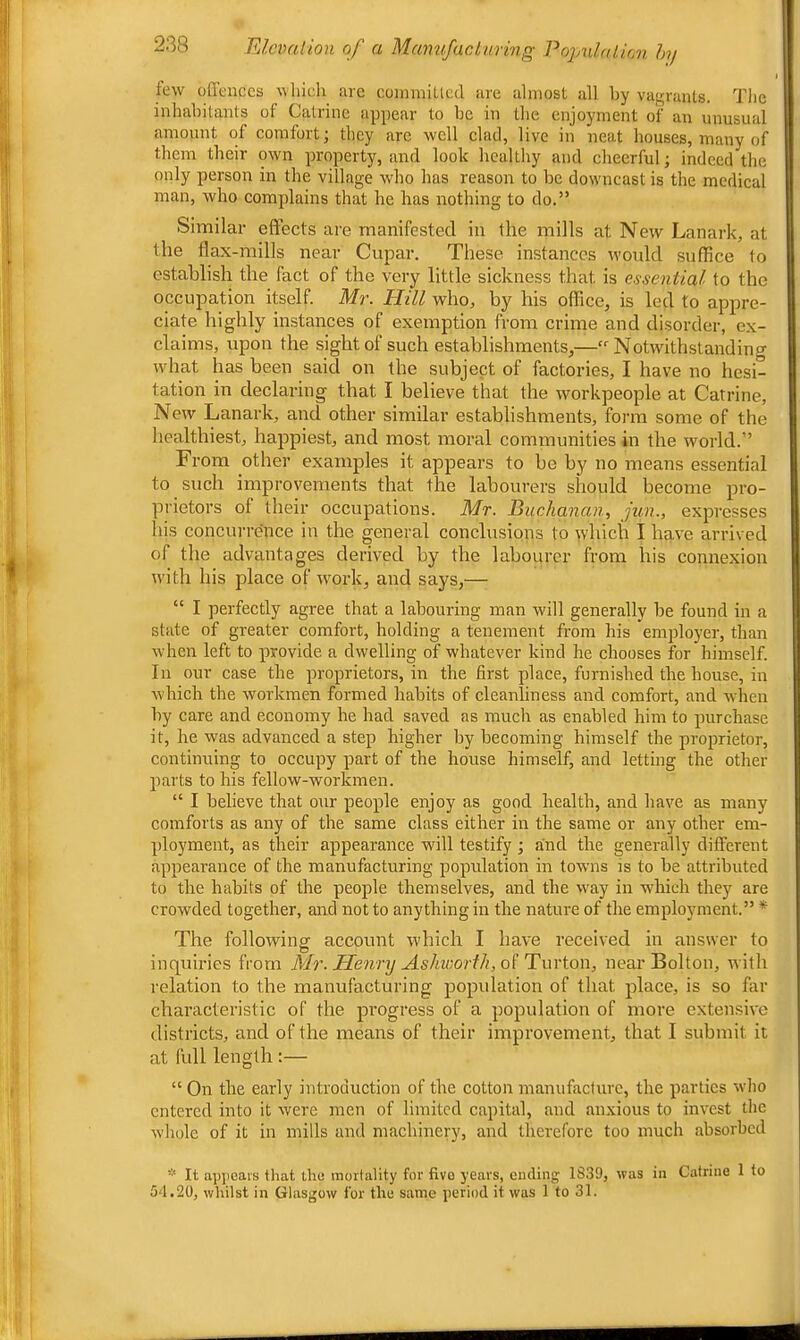 few offences which are coimniltccl are almost all by vaj^ranls. The inhabitants of Catrine appear to be in the enjoyment of an unusual amount of comfort; they are well clad, live in neat houses, many of them their own property, and look healthy and cheerful; indeed the only person in the village wdio has reason to be downcast is the medical man, who complains that he has nothing to do.” Similar effects are manifested in the mills at New Lanark, at the flax-mills near Cupar. These instances would suffice to establish the fact of the very little sickness that is essential to the occupation itself. Mr. Hill who, by his office, is led to appre- ciate highly instances of exemption from crime and disorder, ex- claims, upon the sight of such establishments,—“'Notwithstanding what has been said on the subject of factories, I have no hesi- tation in declaring that I believe that the workpeople at Catrine, New Lanark, and other similar establishments, form some of the healthiest, happiest, and most moral communities in the world.” From other examples it appears to be by no means essential to such improvements that the labourers should become pro- prietors of their occupations. Mr. Buchanan, jun., expresses his concurrence in the general conclusions to which I have arrived of the advantages derived by the labourer from his connexion with his place of w^ork, and says,— “ I perfectly agree that a labouring man will generally be found in a state of greater comfort, holding a tenement from his employer, than when left to provide a dwelling of whatever kind he chooses for himself. In our case the proprietors, in the first place, furnished the house, in Avhich the workmen formed habits of cleanliness and comfort, and Avhen by care and economy he had saved as much as enabled him to purchase it, he was advanced a step higher by becoming himself the proprietor, continuing to occupy part of the house himself, and letting the other parts to his fellow-workmen. “ I believe that our people enjoy as good health, and have as many comforts as any of the same class either in the same or any other em- ployment, as their appearance will testify ; and the generally different appearance of the manufacturing population in towns is to be attributed to the habits of the people themselves, and the way in which they are crowded together, and not to anything in the nature of the employment.” * The following account which I have received in answer to inquiries from Mr. Henry Ashworth, oi Tmion, near Bolton, Avith relation to the manufacturing population of that place, is so far characteristic of the progress of a population of more extensive districts, and of the means of their improvement, that I submit it at full length :— “ On the early introduction of the cotton manufaclurc, the parties who entered into it were men of limited capital, and anxious to invest the Avhole of it in mills and machinery, and therefore too much absorbed It apjieai's that the mortality for five years, ending 1839, was in Catrine 1 to 54.20, whilst in Glasgow for the same period it was 1 to 31.