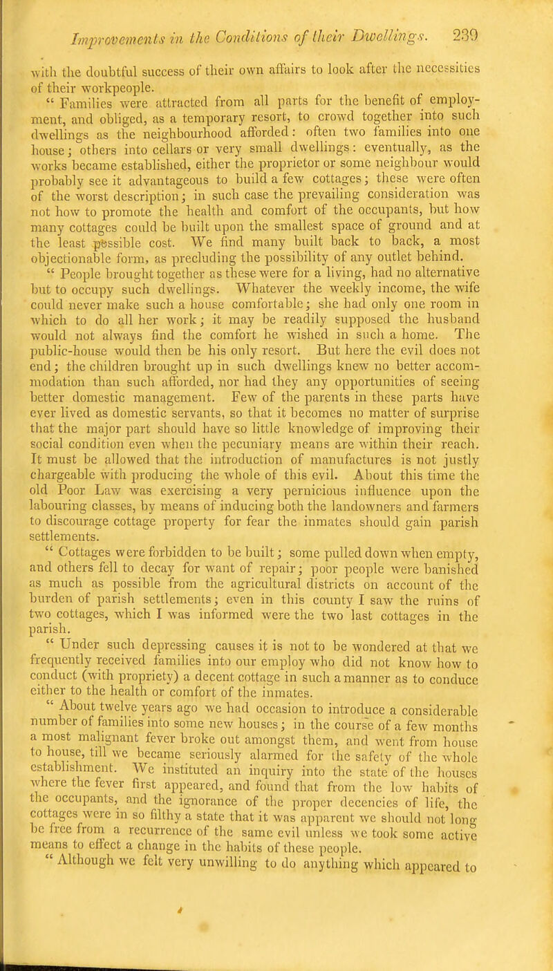 with the doubtful success of their own afFtiirs to look after the necessities of their workpeople. “ Families were attracted from all parts for the benefit of employ- ment, and obliged, as a temporary resort, to crowd together into such dwellings as the neighbourhood afforded: often two families into one house; others into cellars or very small dwellings: eventually, as the works became established, either the proprietor or some neighbour would probably see it advantageous to build a few cottages j these were often of the worst description; in such case the prevailing consideration was not how to promote the health and comfort of the occupants, but how many cottages could be built upon the smallest space of ground and at the least -possible cost. We find many built back to back, a most objectionable form, as precluding the possibility of any outlet behind. “ People brought together as these were for a living, had no alternative but to occupy such dwellings. Whatever the weekly income, the wife could never make such a house comfortable; she had only one room in which to do all her work; it may be readily supposed the husband would not always find the comfort he wished in such a home. The public-house would then be his only resort. But here the evil does not end; the children brought up in such dwellings knew no better accom- modation than such afforded, nor had they any opportunities of seeing better domestic management. Few of the parents in these parts have ever lived as domestic servants, so that it becomes no matter of surprise that the major part should have so little knowledge of improving their social condition even when the pecuniary means are within their reach. It must be allowed that the introduction of manufactures is not justly chargeable with producing the whole of this evil. About this time the old Poor Law was exercising a very pernicious influence upon the labouring classes, by means of inducing both the landowners and farmers to discourage cottage property for fear the inmates should gain parish settlements. “ Cottages were forbidden to be built; some pulled down when empty, and others fell to decay for want of repair; poor people were banished as much as possible from the agricultural districts on account of the burden of parish settlements; even in this county I saw the ruins of tw'o cottages, which I was informed were the two last cottages in the parish. “ Under such depressing causes it is not to be wondered at that we frequently received families into our employ who did not know how to conduct (with propriety) a decent cottage in such a manner as to conduce either to the health or comfort of the inmates. “ About twelve years ago we had occasion to introduce a considerable number of families into some new houses; in the cours'e of a few months a most malignant fever broke out amongst them, and went from house to house, till we became seriously alarmed for the safety of the Avholc establishment. AVe instituted an inquiry into the state of the houses where the fever first appeared, and found that from the low habits of the occupants, and the ignorance of the proper decencies of life, the cottages were in so filthy a state that it was apparent we should not long be free from a recurrence of the same evil unless we took some active means to effect a change in the habits of these people. “ Although we felt very unwilling to do anything which appeared to