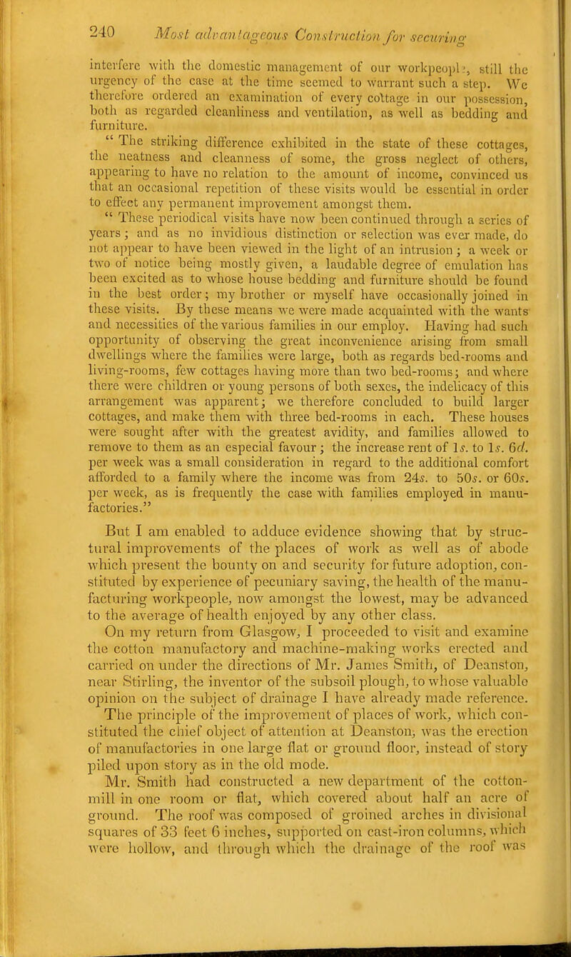interfere with the domestic management of onr workpeoplstill the urgency of the case at the time seemed to warrant such a step. We thcrclore ordered an examination of every cottage in our possession, both as regarded cleanliness and ventilation, as well as bedding and furniture. “ The striking difference exhibited in the state of these cottages, the neatness and cleanness of some, the gross neglect of others, appearing to have no relation to the amount of income, convinced us that an occasional repetition of these visits would be essential in order to effect any permanent improvement amongst them. “ These periodical visits have now been continued through a series of years ■, and as no invidious distinction or selection was ever made, do not appear to have been viewed in the light of an intrusion ; a week or two ot notice being mostly given, a laudable degree of emulation has been excited as to whose house bedding and furniture should be found in the best order; my brother or myself have occasionally joined in these visits. By these means we were made acquainted with the wants and necessities of the various families in our employ. Having had such opportunity of observing the great inconvenience arising from small dwellings where the families were large, both as regards bed-rooms and living-rooms, few cottages having more than two bed-rooms; and where there were children or young persons of both sexes, the indelicacy of this arrangement was apparent; we therefore concluded to build larger cottages, and make them with three bed-rooms in each. These houses were sought after with the greatest avidity, and families allowed to remove to them as an especial favour; the increase rent of H. to 1j. 6f/. per week was a small consideration in regard to the additional comfort afforded to a family where the income was from 245. to 505. or 605. per week, as is frequently the case with faniilies employed in manu- factories.” But I am enabled to adduce evidence showing that by struc- tural improvements of the places of work as rvell as of abode which present the bounty on and security for future adoption, con- stituted by experience of pecuniary saving, the health of the manu- facturing workpeople, now amongst the lowest, may be advanced to the average of health enjoyed by any other class. On my return from Glasgow, I proceeded to visit and examine the cotton manufactory and machine-making works erected and carried on under the directions of Mr. James Smith, of Deanston, near Stirling, the inventor of the subsoil plough, to whose valuable opinion on the subject of drainage I have already made reference. Tlie principle of the improvement of places of work, which con- stituted the chief object of attention at Deanston; was the erection of manufactories in one large flat or ground floor, instead of story piled upon story as in the old mode. Mr. Smith had constructed a new department of the cotton- mill in one room or flat, which covered about half an acre of ground. The roof was composed of groined arches in divisional squares of 33 feet G inches, supported on cast-iron columns, whicli were hollow, and through which the drainage of the root was