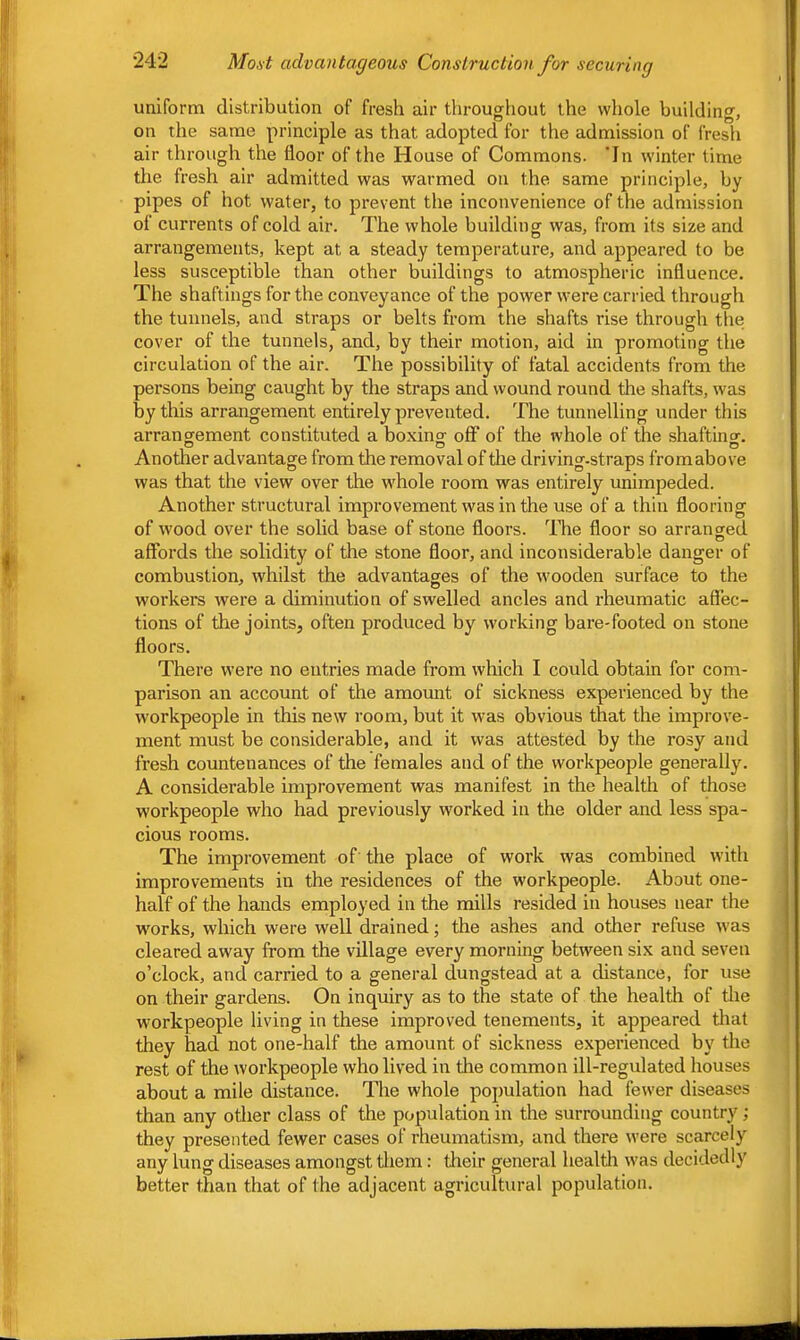 uniform distribution of fresh air throughout the whole building, on the same principle as that adopted for the admission of fresh air through the floor of the House of Commons. 'In winter time the fresh air admitted was warmed on the same principle, by pipes of hot water, to prevent the inconvenience of the admission of currents of cold air. The whole building was, from its size and arrangements, kept at a steady temperature, and appeared to be less susceptible than other buildings to atmospheric influence. The shaftings for the conveyance of the power were carried through the tunnels, and straps or belts from the shafts rise through the cover of the tunnels, and, by their motion, aid in promoting the circulation of the air. The possibility of fatal accidents from the persons being caught by the straps and wound round the shafts, was by this arrangement entirely prevented. The tunnelling under this arrangement constituted a boxing off of the whole of the shafting. Another advantage from the removal of the driving-straps fromabove was that the view over the whole room was entirely unimpeded. Another structural improvement was in the use of a thin flooring of wood over the solid base of stone floors. The floor so arranged affords the solidity of the stone floor, and inconsiderable danger of combustion, whilst the advantages of the wooden surface to the workers were a diminution of swelled ancles and rheumatic affec- tions of the joints, often produced by working bare-footed on stone floors. There were no entries made from which I could obtain for com- parison an account of the amount of sickness experienced by the workpeople in this new I'oom, but it was obvious that the improve- ment must be considerable, and it was attested by the rosy and fresh countenances of the females and of the workpeople generally. A considerable improvement was manifest in the health of those workpeople who had previously worked in the older and less spa- cious rooms. The improvement of the place of work was combined with improvements in the residences of the workpeople. About one- half of the hands employed in the mills resided in houses near the works, which were well drained; the ashes and other refuse was cleared away from the village every morning between six and seven o’clock, and carried to a general dungstead at a distance, for use on their gardens. On inquiry as to the state of the health of the workpeople living in these improved tenements, it appeared tliat they had not one-half the amount of sickness experienced by the rest of the workpeople who lived in the common ill-regulated houses about a mile distance. The whole population had fewer diseases than any other class of the population in the surrounding country; they presented fewer cases of rheumatism, and there were scarcely any lung diseases amongst them; their general healtli was decidedly better than that of the adjacent agricultural population.
